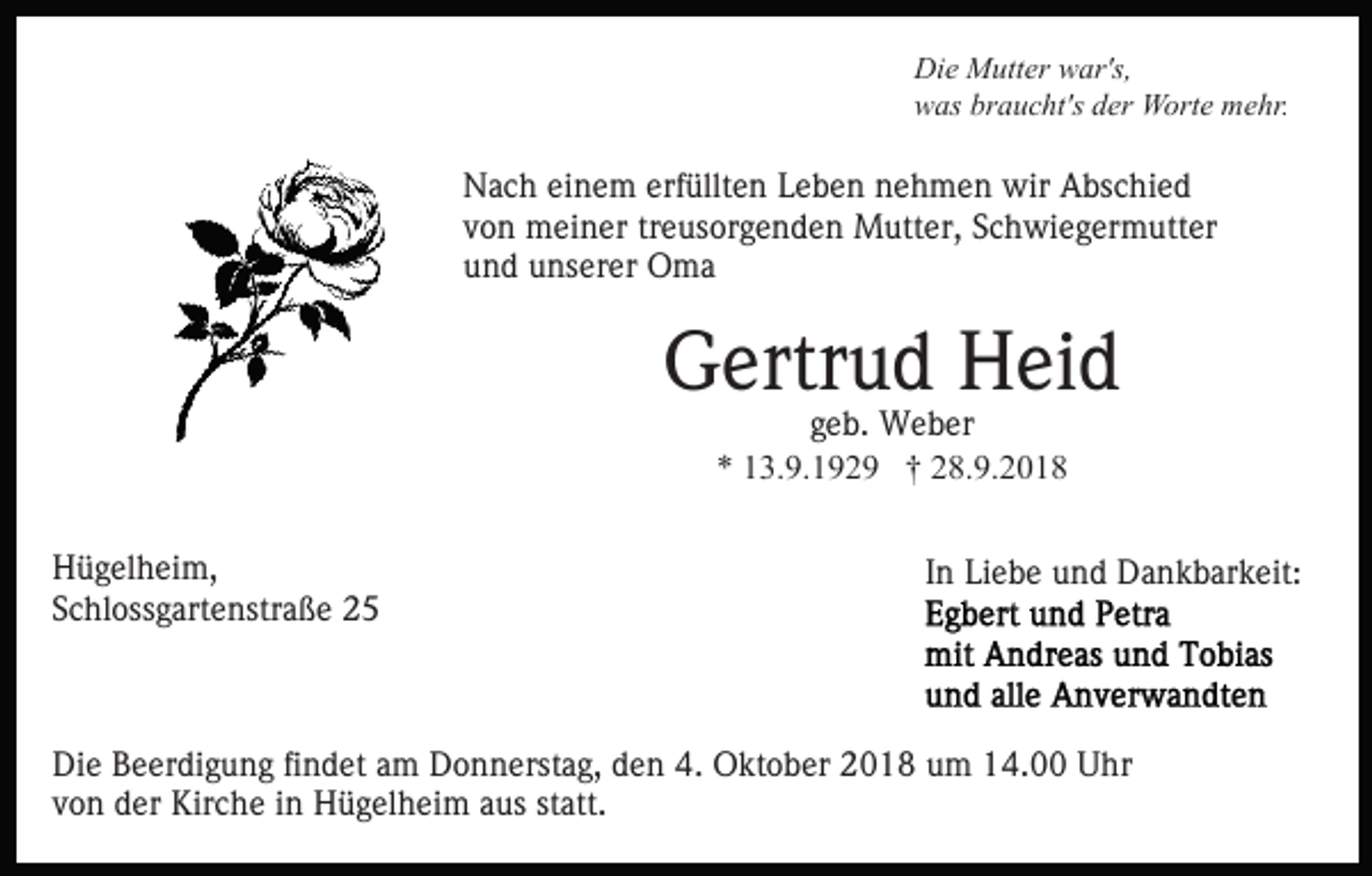 <p>Die Mutter war's,<br />was braucht's der Worte mehr.</p><p>Nach einem erfüllten Leben nehmen wir Abschied<br />von meiner treusorgenden Mutter, Schwiegermutter<br />und unserer Oma</p><p>Gertrud Heid<br />geb. Weber<br />* 13.9.1929 † 28.9.2018<br />Hügelheim,<br />Schlossgartenstraße 25</p><p>In Liebe und Dankbarkeit:</p><p>Die Beerdigung findet am Donnerstag, den 4. Oktober 2018 um 14.00 Uhr<br />von der Kirche in Hügelheim aus statt.</p>