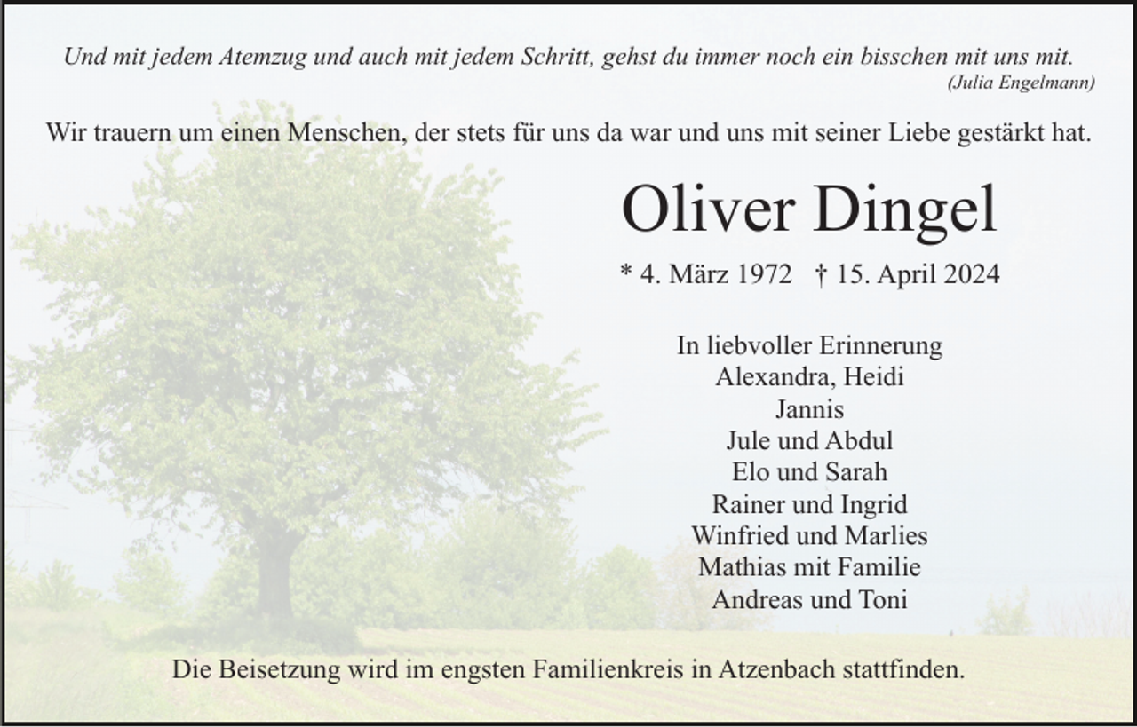 <p>Und mit jedem Atemzug und auch mit jedem Schritt, gehst du immer noch ein bisschen mit uns mit.<br />(Julia Engelmann)</p><p>Wir trauern um einen Menschen, der stets für uns da war und uns mit seiner Liebe gestärkt hat.</p><p>Oliver Dingel<br />* 4. März 1972 † 15. April 2024<br />In liebvoller Erinnerung<br />Alexandra, Heidi<br />Jannis<br />Jule und Abdul<br />Elo und Sarah<br />Rainer und Ingrid<br />Winfried und Marlies<br />Mathias mit Familie<br />Andreas und Toni<br />Die Beisetzung wird im engsten Familienkreis in Atzenbach stattfinden.</p>