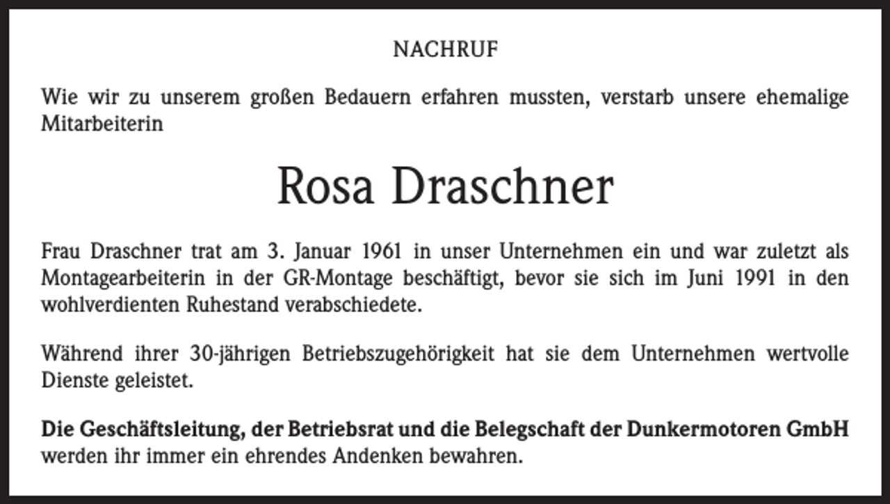 <p>NACHRUF<br />Wie wir zu unserem großen Bedauern erfahren mussten, verstarb unsere ehemalige<br />Mitarbeiterin</p><p>Rosa Draschner<br />Frau Draschner trat am 3. Januar 1961 in unser Unternehmen ein und war zuletzt als<br />Montagearbeiterin in der GR-Montage beschäftigt, bevor sie sich im Juni 1991 in den<br />wohlverdienten Ruhestand verabschiedete.<br />Während ihrer 30-jährigen Betriebszugehörigkeit hat sie dem Unternehmen wertvolle<br />­Dienste geleistet.<br />Die Geschäftsleitung, der Betriebsrat und die Belegschaft der Dunkermotoren GmbH<br />werden ihr immer ein ehrendes Andenken bewahren.</p>