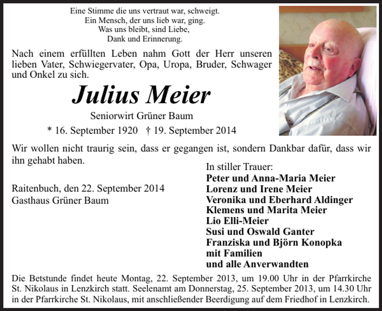 <p>Eine Stimme die uns vertraut war, schweigt.<br />Ein Mensch, der uns lieb war, ging.<br />Was uns bleibt, sind Liebe,<br />Dank und Erinnerung.</p><p>Nach einem erfüllten Leben nahm Gott der Herr unseren<br />lieben Vater, Schwiegervater, Opa, Uropa, Bruder, Schwager<br />und Onkel zu sich.</p><p>Julius Meier</p><p>Seniorwirt Grüner Baum<br />* 16. September 1920 † 19. September 2014<br />Wir wollen nicht traurig sein, dass er gegangen ist, sondern Dankbar dafür, dass wir<br />ihn gehabt haben.<br />In stiller Trauer:<br />Peter und Anna-Maria Meier<br />Raitenbuch, den 22. September 2014<br />Lorenz und Irene Meier<br />Veronika und Eberhard Aldinger<br />Gasthaus Grüner Baum<br />Klemens und Marita Meier<br />Lio Elli-Meier<br />Susi und Oswald Ganter<br />Franziska und Björn Konopka<br />mit Familien<br />und alle Anverwandten<br />Die Betstunde findet heute Montag, 22. September 2013, um 19.00 Uhr in der Pfarrkirche<br />St. Nikolaus in Lenzkirch statt. Seelenamt am Donnerstag, 25. September 2013, um 14.30 Uhr<br />in der Pfarrkirche St. Nikolaus, mit anschließender Beerdigung auf dem Friedhof in Lenzkirch.</p>