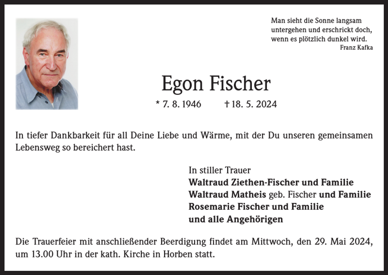 <p>Man sieht die Sonne langsam<br />untergehen und erschrickt doch,<br />wenn es plötzlich dunkel wird.</p><p>Franz Kafka</p><p>Egon Fischer<br />* 7. 8. 1946</p><p>† 18. 5. 2024</p><p>In tiefer Dankbarkeit für all Deine Liebe und Wärme, mit der Du unseren gemeinsamen<br />Lebensweg so bereichert hast.<br />In stiller Trauer<br />Waltraud Ziethen-Fischer und Familie<br />Waltraud Matheis geb. Fischer und Familie<br />Rosemarie Fischer und Familie<br />und alle Angehörigen<br />Die Trauerfeier mit anschließender Beerdigung findet am Mittwoch, den 29. Mai 2024,<br />um 13.00 Uhr in der kath. Kirche in Horben statt.</p>