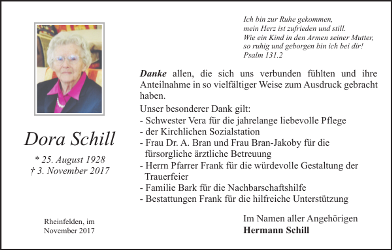 <p>Ich bin zur Ruhe gekommen,<br />mein Herz ist zufrieden und still.<br />Wie ein Kind in den Armen seiner Mutter,<br />so ruhig und geborgen bin ich bei dir!<br />Psalm 131.2</p><p>Dora Schill<br />* 25. August 1928<br />† 3. November 2017</p><p>Rheinfelden, im<br />November 2017</p><p>Danke allen, die sich uns verbunden fühlten und ihre<br />Anteilnahme in so vielfältiger Weise zum Ausdruck gebracht<br />haben.<br />Unser besonderer Dank gilt:<br />- Schwester Vera für die jahrelange liebevolle Pflege<br />- der Kirchlichen Sozialstation<br />- Frau Dr. A. Bran und Frau Bran-Jakoby für die<br />fürsorgliche ärztliche Betreuung<br />- Herrn Pfarrer Frank für die würdevolle Gestaltung der<br />Trauerfeier<br />- Familie Bark für die Nachbarschaftshilfe<br />- Bestattungen Frank für die hilfreiche Unterstützung<br />Im Namen aller Angehörigen<br />Hermann Schill</p>
