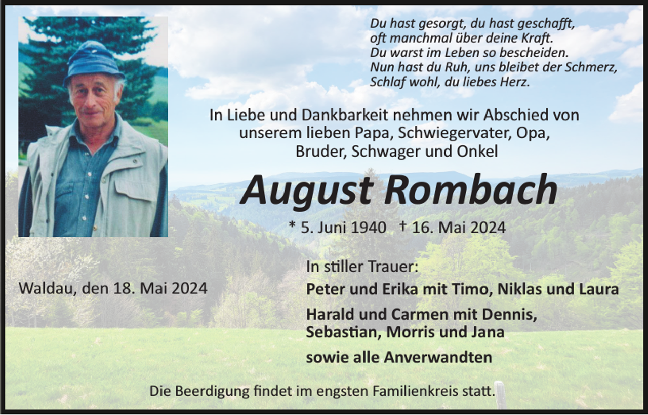 <p>Du hast gesorgt, du hast geschafft,<br />oft manchmal über deine Kraft.<br />Du warst im Leben so bescheiden.<br />Nun hast du Ruh, uns bleibet der Schmerz,<br />Schlaf wohl, du liebes Herz.</p>
<p>In Liebe und Dankbarkeit nehmen wir Abschied von<br />unserem lieben Papa, Schwiegervater, Opa,<br />Bruder, Schwager und Onkel</p>
<p>August Rombach<br />* 5. Juni 1940 † 16. Mai 2024</p>
<p>Waldau, den 18. Mai 2024</p>
<p>In stiller Trauer:<br />Peter und Erika mit Timo, Niklas und Laura<br />Harald und Carmen mit Dennis,<br />Sebastian, Morris und Jana<br />sowie alle Anverwandten</p>
<p>Die Beerdigung ﬁndet im engsten Familienkreis statt.</p>
