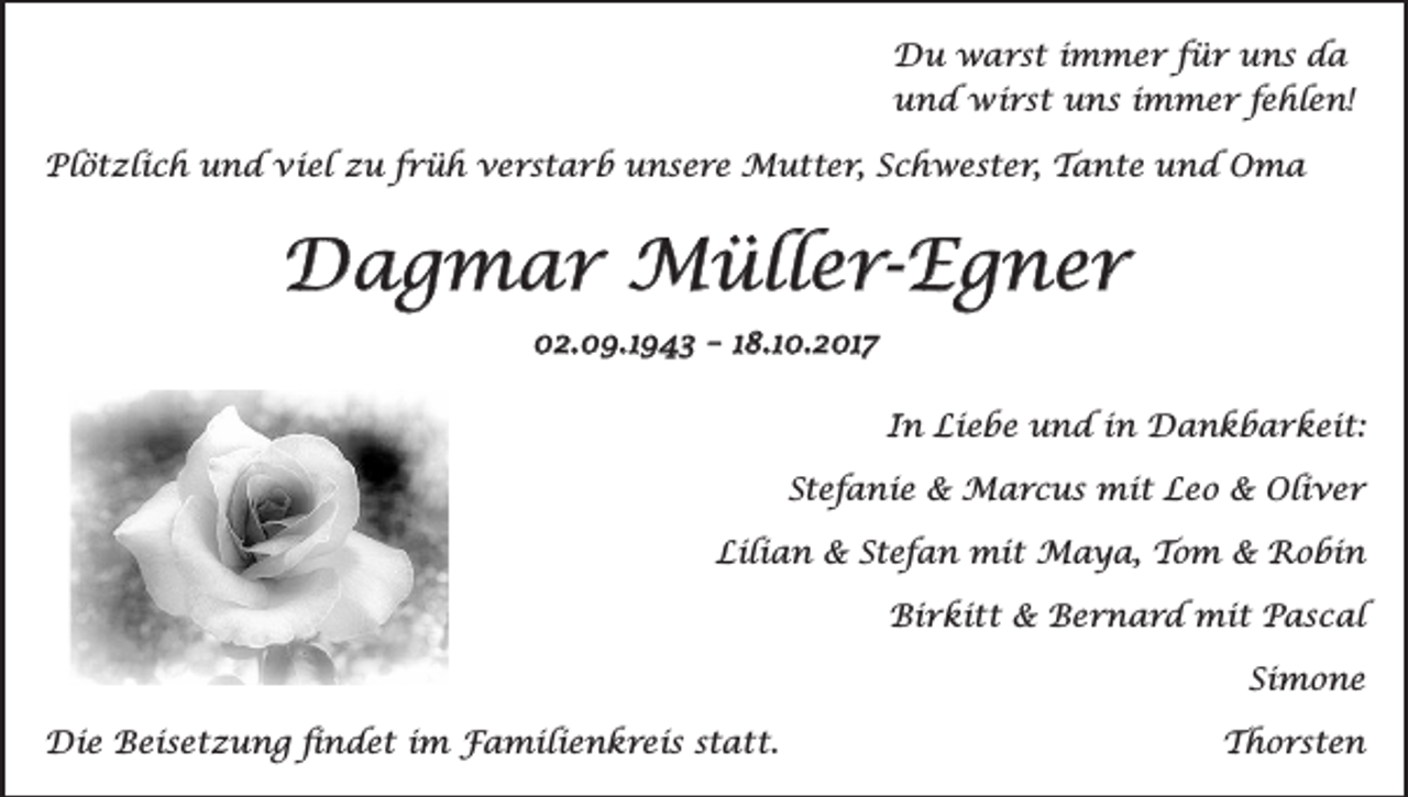 <p>Duwarst<br />warst<br />immer<br />für<br />uns<br />Du<br />immer<br />für<br />uns<br />dada<br />und<br />undwirst<br />wirstuns<br />unsimmer<br />immerfehlen!<br />fehlen!</p><p>Plötzlich und viel zu früh verstarb unsere Mutter, Schwester, Tante und Oma</p><p>Plötzlich und viel zu früh verstarb unsere Mutter, Schwester, Tante und Oma</p><p>Dagmar<br />Dagmar Müller-Egner<br />Müller-Egner<br />02.09.1943 – 18.10.2017</p><p>02.09.1943 – 18.10.2018</p><p>In Liebe und in Dankbarkeit:</p><p>In Liebe und in Dankbarkeit:</p><p>Stefanie &amp; Marcus mit Leo &amp; Oliver</p><p>Stefanie &amp; Marcus mit Leo &amp; Oliver</p><p>Lilian &amp; Stefan mit Maya, Tom &amp; Robin</p><p>Lilian &amp; Stefan mit Maya, Tom &amp; Robin</p><p>Birkitt &amp; Bernard mit Pascal</p><p>Birkitt &amp; Bernard mit Pascal</p><p>Simone</p><p>DieBeisetzung<br />Beisetzung findet<br />findet im<br />Die<br />im Familienkreis<br />Familienkreisstatt.<br />statt.</p><p>Simone</p><p>Thorsten</p>