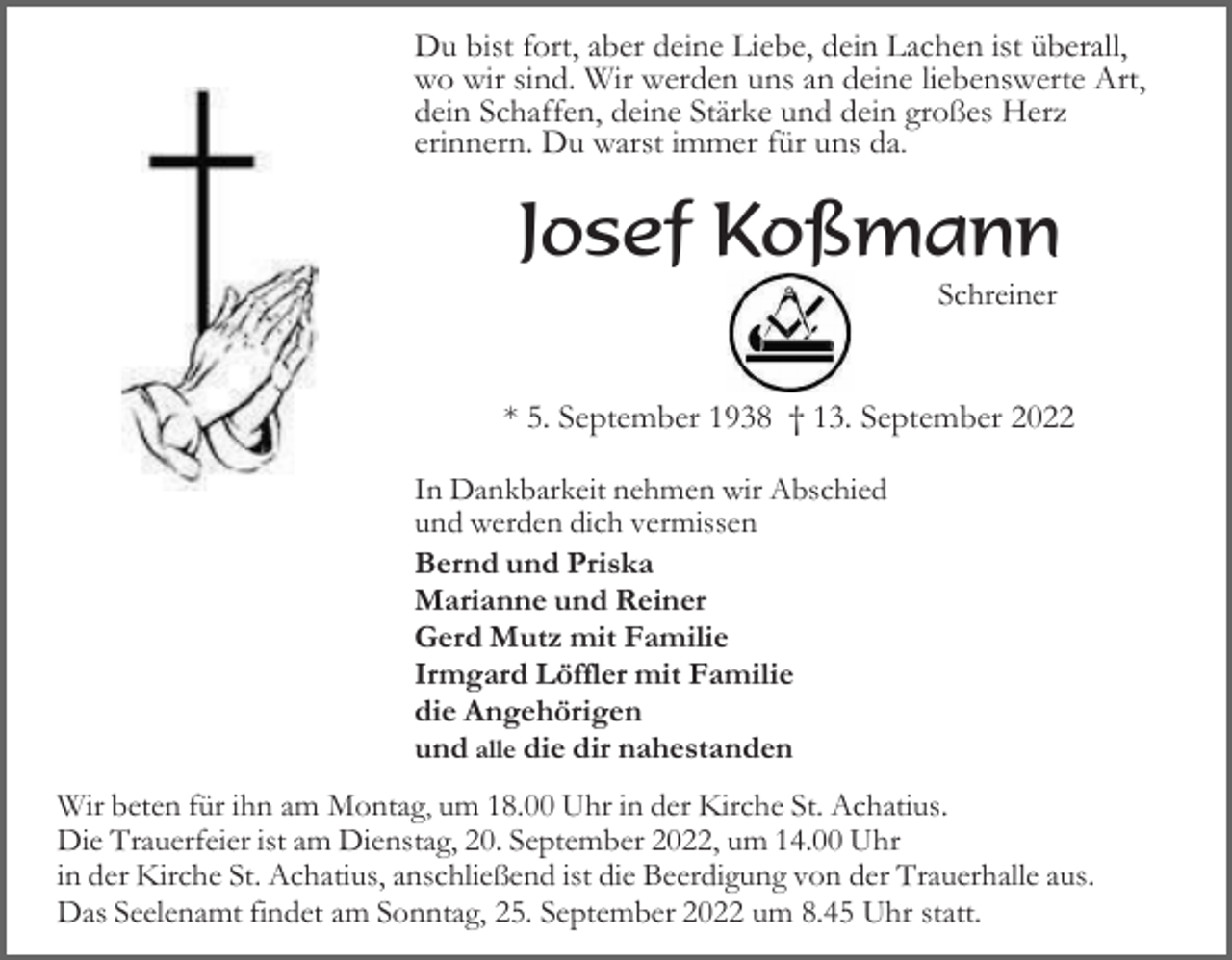 <p>Du bist fort, aber deine Liebe, dein Lachen ist überall,<br />wo wir sind. Wir werden uns an deine liebenswerte Art,<br />dein Schaffen, deine Stärke und dein großes Herz<br />erinnern. Du warst immer für uns da.</p><p>Josef Koßmann<br />Schreiner</p><p>* 5. September 1938 † 13. September 2022<br />In Dankbarkeit nehmen wir Abschied<br />und werden dich vermissen<br />Bernd und Priska<br />Marianne und Reiner<br />Gerd Mutz mit Familie<br />Irmgard Löffler mit Familie<br />die Angehörigen<br />und alle die dir nahestanden<br />Wir beten für ihn am Montag, um 18.00 Uhr in der Kirche St. Achatius.<br />Die Trauerfeier ist am Dienstag, 20. September 2022, um 14.00 Uhr<br />in der Kirche St. Achatius, anschließend ist die Beerdigung von der Trauerhalle aus.<br />Das Seelenamt findet am Sonntag, 25. September 2022 um 8.45 Uhr statt.</p>