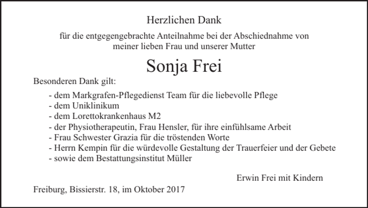 <p>HHerzlichen<br />er zli c h e n DDank<br />ank<br />ffür<br />ür die<br />di e entgegengebrachte<br />e nt g e g e n g e br a c ht e Anteilnahme<br />A nt eil n a h m e bei<br />b ei der<br />d er Abschiednahme<br />A bsc hi e d n a h m e von<br />von<br />meiner<br />m ei n er lilieben<br />e b e n FrFrau<br />a u uund<br />n d uunserer<br />ns er er Mutter<br />M utt er<br />BBesonderen<br />es o n d er e n Dank<br />D a n k gilt:<br />gilt:</p><p>SSonja<br />o nj a Fr<br />ei<br />Frei</p><p>- dem<br />d e m Markgrafen-Pflegedienst<br />M ar k gr af e n- Pfl e g edi e nst Team<br />Te a m ffür<br />ür di<br />die<br />e liliebevolle<br />e b e v oll e Pflege<br />Pfl e g e<br />- dem<br />d e m Uniklinikum<br />U ni kli ni k u m<br />- dem<br />d e m Lorettokrankenhaus<br />L or ett o kr a n k e n h a us M2<br />M2<br />- der<br />d er Physiotherapeutin,<br />P h ysi ot h er a p e uti n, Frau<br />Fr a u Hensler,<br />H e nsl er, ffür<br />ür iihre<br />hr e einfühlsame<br />ei nf ühls a m e Arbeit<br />Ar b eit<br />- Frau<br />Fr a u Schwester<br />S c h w est er Grazia<br />Gr a zi a für<br />für di<br />die<br />e trtröstenden<br />öst e n d e n Worte<br />W ort e<br />- Herrn<br />H err n Kempin<br />K e m pi n ffür<br />ür die<br />di e würdevolle<br />wür d e v oll e Gestaltung<br />G est alt u n g dder<br />er Trauerfeier<br />Tr a u erf ei er uund<br />n d dder<br />er Gebete<br />Ge be te<br />- sowie<br />s o wi e dem<br />d e m Bestattungsinstitut<br />B est att u n gsinstit ut Müller<br />M üll er<br />Freiburg,<br />Fr<br />ei b ur g, Bissierstr.<br />Bissi erstr. 118,<br />8, iim<br />m Oktober<br />O kt o b er</p><p>Er<br />Erwin<br />wi n Fr<br />Frei<br />ei mit<br />mit Kindern<br />Ki n d er n</p>