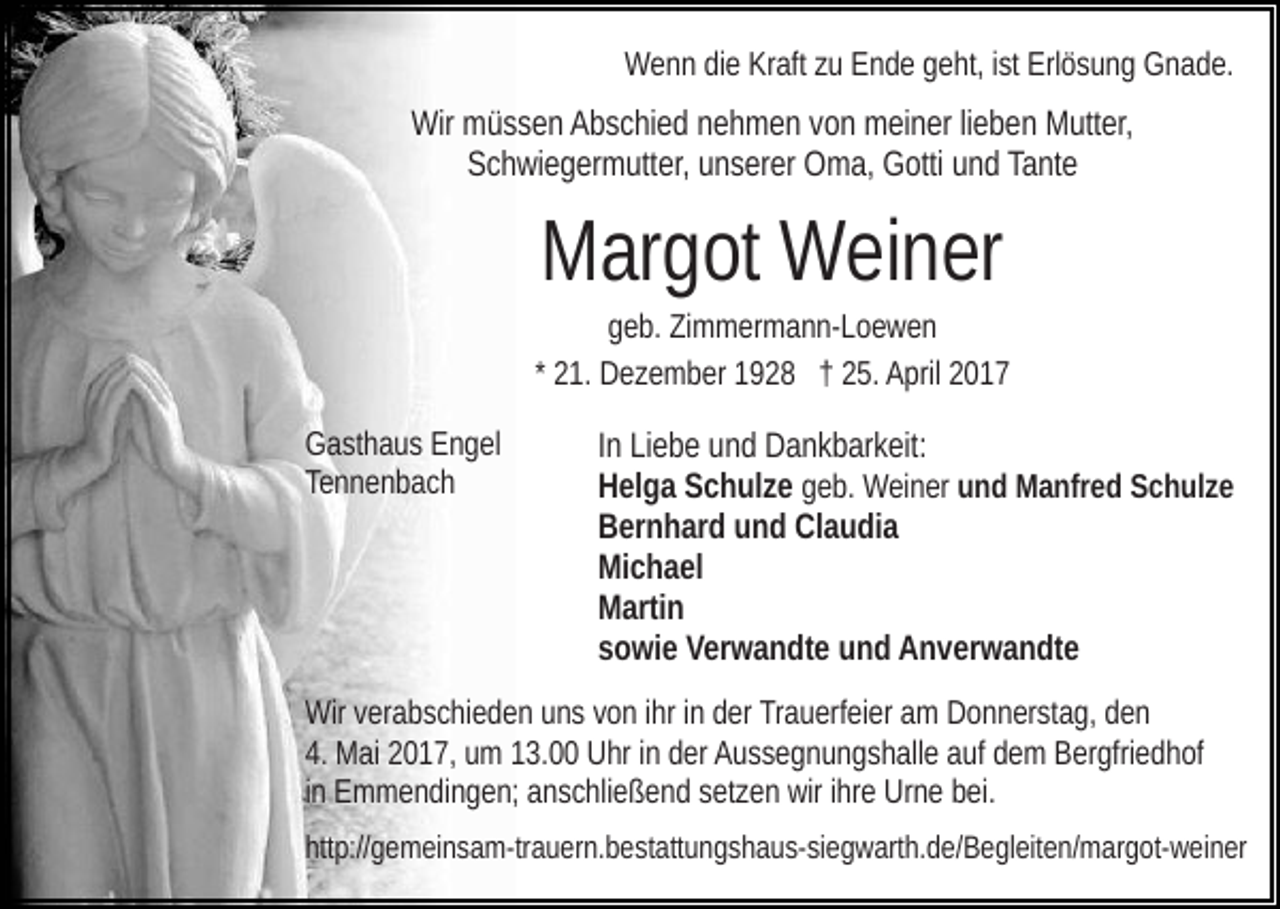 <p>Wenn die Kraft zu Ende geht, ist Erlösung Gnade.</p><p>Wir müssen Abschied nehmen von meiner lieben Mutter,<br />Schwiegermutter, unserer Oma, Gotti und Tante</p><p>Margot Weiner<br />geb. Zimmermann-Loewen<br />* 21. Dezember 1928 † 25. April 2017<br />Gasthaus Engel<br />Tennenbach</p><p>In Liebe und Dankbarkeit:<br />Helga Schulze geb. Weiner und Manfred Schulze<br />Bernhard und Claudia<br />Michael<br />Martin<br />sowie Verwandte und Anverwandte</p><p>Wir verabschieden uns von ihr in der Trauerfeier am Donnerstag, den<br />4. Mai 2017, um 13.00 Uhr in der Aussegnungshalle auf dem Bergfriedhof<br />in Emmendingen; anschließend setzen wir ihre Urne bei.<br />http://gemeinsam-trauern.bestattungshaus-siegwarth.de/​Begle​iten/margot-weiner</p>