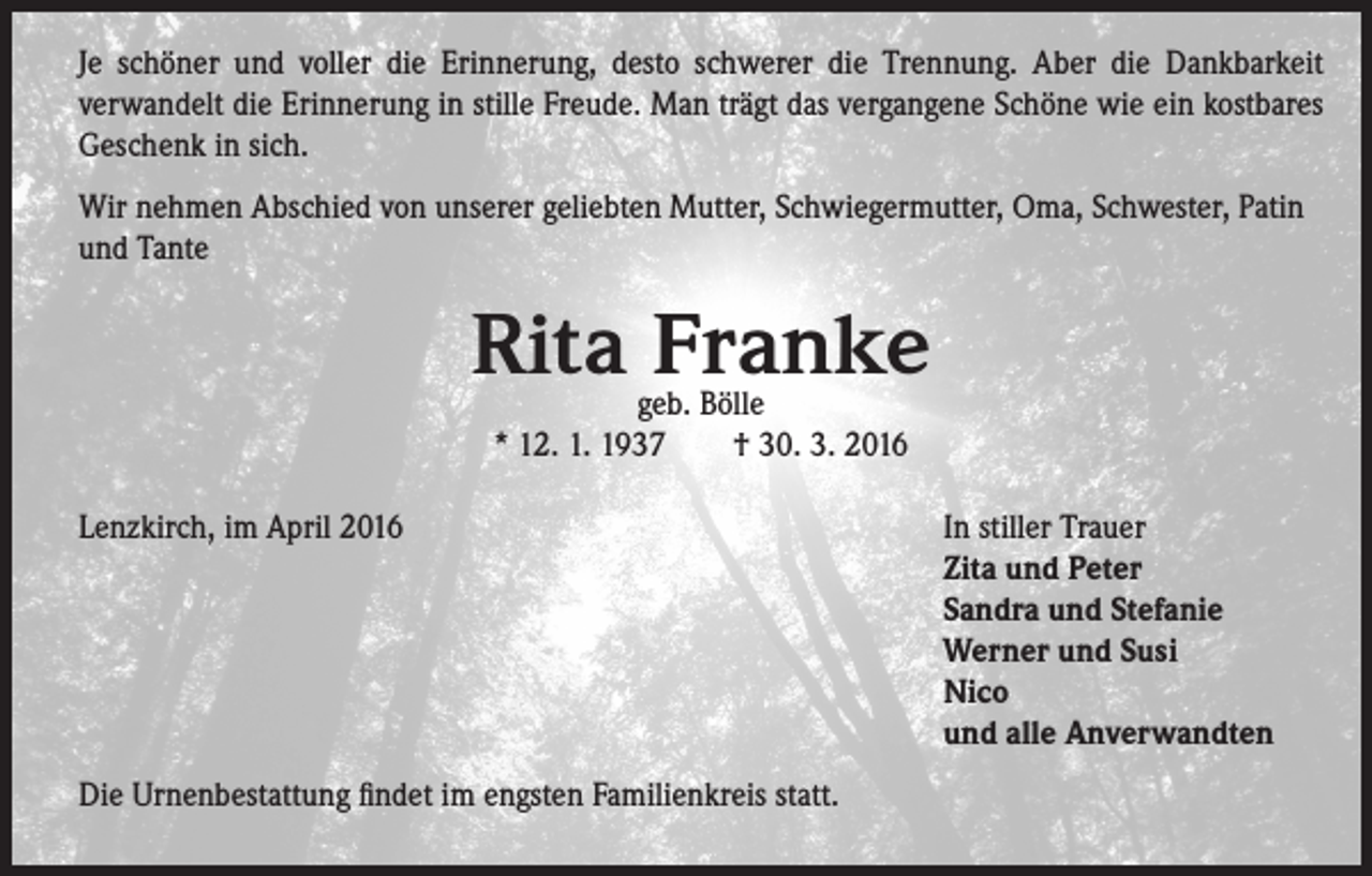 <p>Je schöner und voller die Erinnerung, desto schwerer die Trennung. Aber die Dankbarkeit<br />verwandelt die Erinnerung in stille Freude. Man trägt das vergangene Schöne wie ein kostbares<br />Geschenk in sich.<br />Wir nehmen Abschied von unserer geliebten Mutter, Schwiegermutter, Oma, Schwester, Patin<br />und Tante</p><p>Rita Franke<br />geb. Bölle<br />* 12. 1. 1937 † 30. 3. 2016</p><p>Lenzkirch, im April 2016</p><p>Die Urnenbestattung findet im engsten Familienkreis statt.</p><p>In stiller Trauer<br />Zita und Peter<br />Sandra und Stefanie<br />Werner und Susi<br />Nico<br />und alle Anverwandten</p>