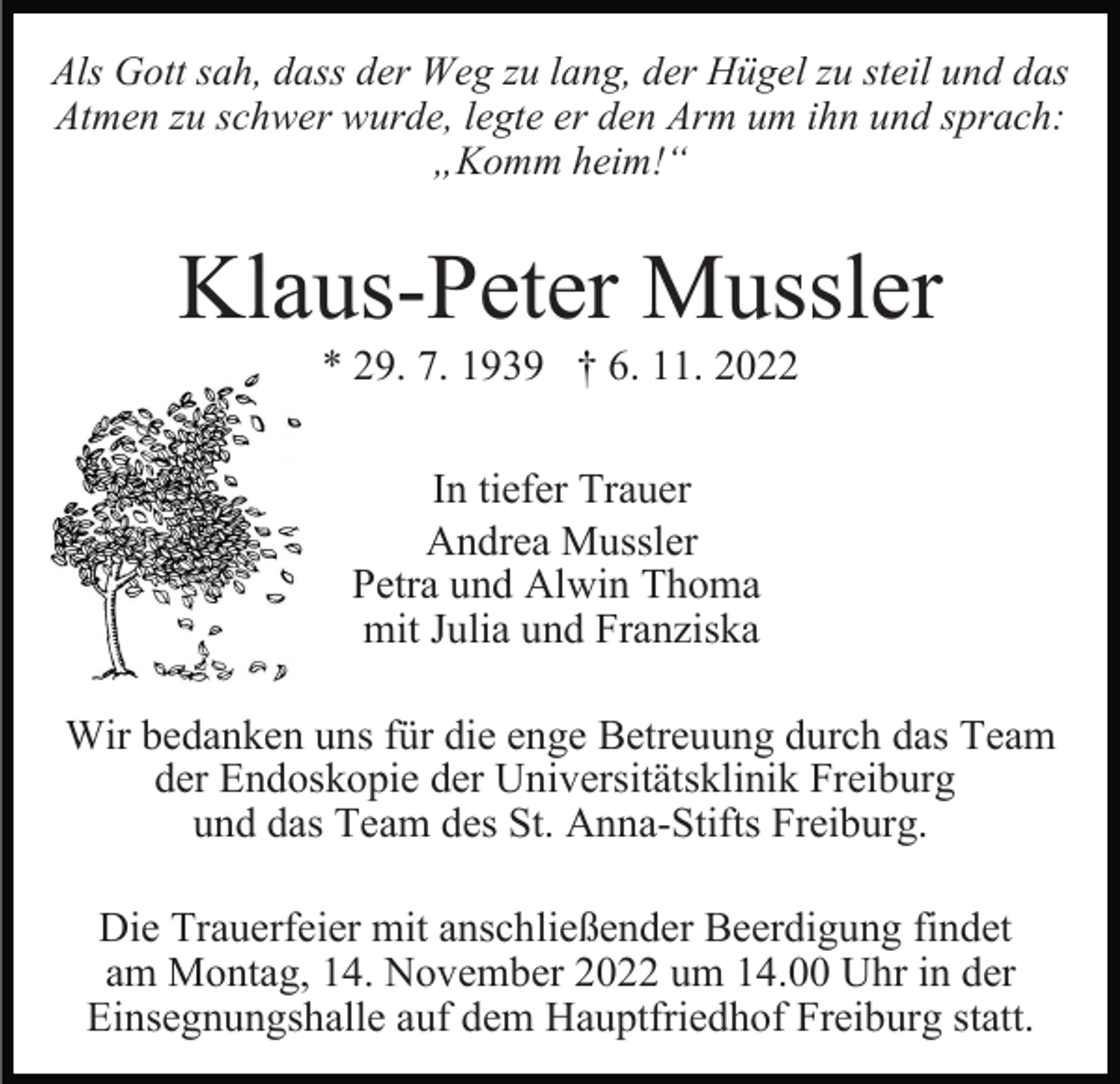 <p>Als Gott sah, dass der Weg zu lang, der Hügel zu steil und das<br />Atmen zu schwer wurde, legte er den Arm um ihn und sprach:<br />„Komm heim!“</p><p>Klaus-Peter Mussler<br />* 29. 7. 1939 † 6. 11. 2022<br />In tiefer Trauer<br />Andrea Mussler<br />Petra und Alwin Thoma<br />mit Julia und Franziska<br />Wir bedanken uns für die enge Betreuung durch das Team<br />der Endoskopie der Universitätsklinik Freiburg<br />und das Team des St. Anna-Stifts Freiburg.<br />Die Trauerfeier mit anschließender Beerdigung findet<br />am Montag, 14. November 2022 um 14.00 Uhr in der<br />Einsegnungshalle auf dem Hauptfriedhof Freiburg statt.</p>