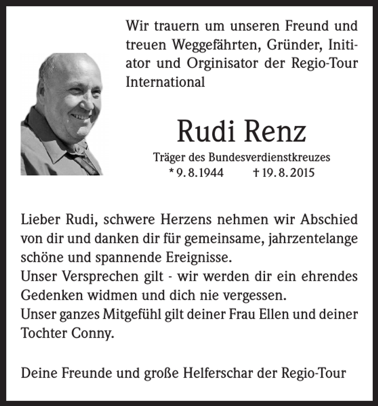 <p>Wir trauern um unseren Freund und<br />treuen Weggefährten, Gründer, Initiator und Orginisator der Regio-Tour<br />International</p><p>Rudi Renz</p><p>Träger des Bundesverdienstkreuzes<br />* 9. 8.1944<br />† 19. 8. 2015</p><p>Lieber Rudi, schwere Herzens nehmen wir Abschied<br />von dir und danken dir für gemeinsame, jahrzentelange<br />schöne und spannende Ereignisse.<br />Unser Versprechen gilt - wir werden dir ein ehrendes<br />Gedenken widmen und dich nie vergessen.<br />Unser ganzes Mitgefühl gilt deiner Frau Ellen und deiner<br />Tochter Conny.<br />Deine Freunde und große Helferschar der Regio-Tour</p>
