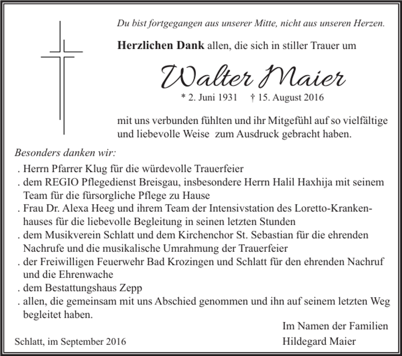 <p>Du bist fortgegangen aus unserer Mitte, nicht aus unseren Herzen.</p><p>Herzlichen Dank allen, die sich in stiller Trauer um</p><p>Walter Maier<br />* 2. Juni 1931</p><p>† 15. August 2016</p><p>mit uns verbunden fühlten und ihr Mitgefühl auf so vielfältige<br />und liebevolle Weise zum Ausdruck gebracht haben.<br />Besonders danken wir:<br />. Herrn Pfarrer Klug für die würdevolle Trauerfeier<br />. dem REGIO Pflegedienst Breisgau, insbesondere Herrn Halil Haxhija mit seinem<br />Team für die fürsorgliche Pflege zu Hause<br />. Frau Dr. Alexa Heeg und ihrem Team der Intensivstation des Loretto-Krankenhauses für die liebevolle Begleitung in seinen letzten Stunden<br />. dem Musikverein Schlatt und dem Kirchenchor St. Sebastian für die ehrenden<br />Nachrufe und die musikalische Umrahmung der Trauerfeier<br />. der Freiwilligen Feuerwehr Bad Krozingen und Schlatt für den ehrenden Nachruf<br />und die Ehrenwache<br />. dem Bestattungshaus Zepp<br />. allen, die gemeinsam mit uns Abschied genommen und ihn auf seinem letzten Weg<br />begleitet haben.<br />Im Namen der Familien<br />Hildegard Maier<br />Schlatt, im September 2016</p>