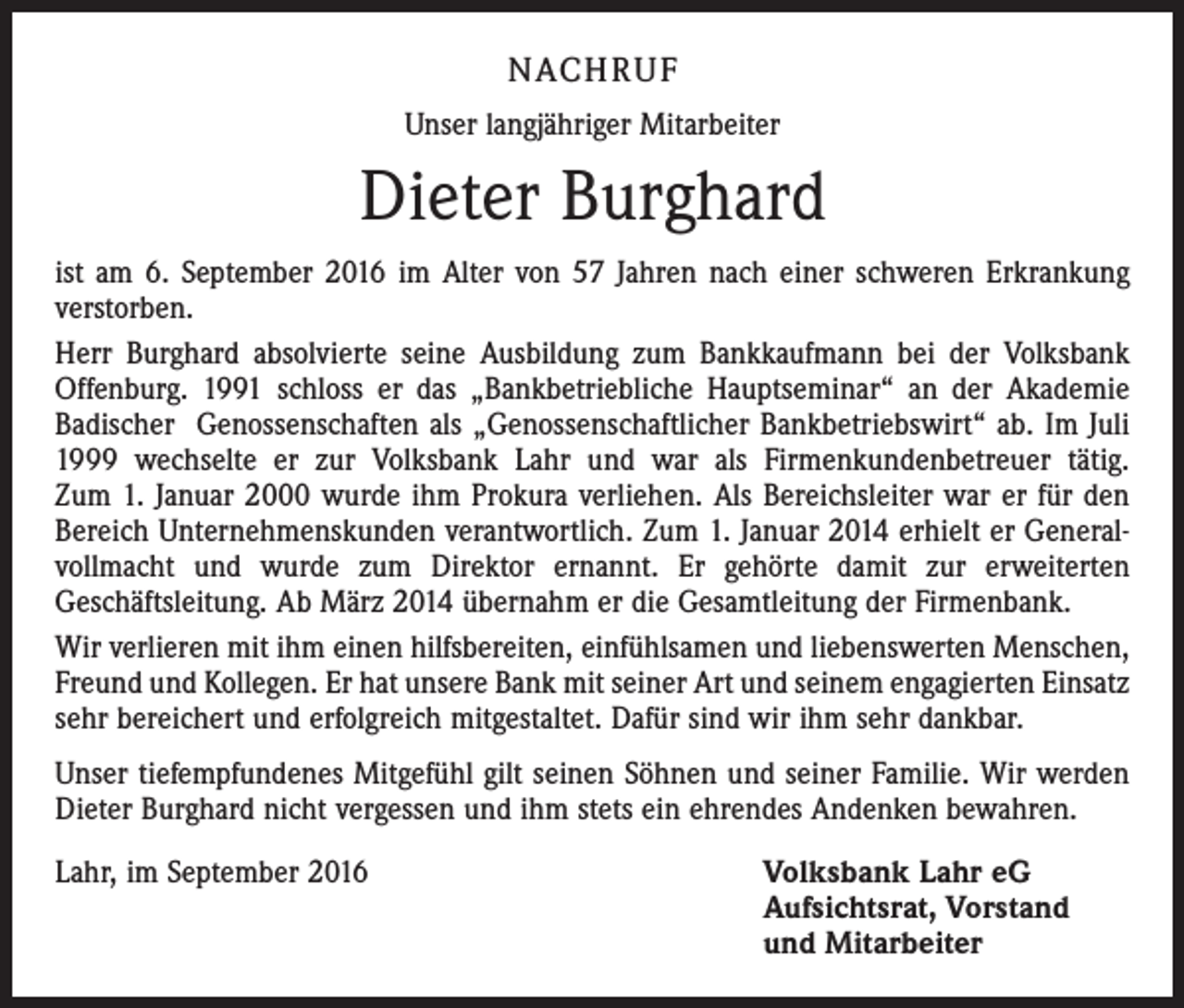 <p>Nachruf<br />Unser langjähriger Mitarbeiter</p><p>Dieter Burghard<br />ist am 6. September 2016 im Alter von 57 Jahren nach einer schweren Erkrankung<br />verstorben.<br />Herr Burghard absolvierte seine Ausbildung zum Bankkaufmann bei der Volksbank<br />Offenburg. 1991 schloss er das „Bankbetriebliche Hauptseminar“ an der Akademie<br />Badischer Genossenschaften als „Genossenschaftlicher Bankbetriebswirt“ ab. Im Juli<br />1999 wechselte er zur Volksbank Lahr und war als Firmenkundenbetreuer tätig.<br />Zum 1. Januar 2000 wurde ihm Prokura verliehen. Als Bereichsleiter war er für den<br />Bereich Unternehmenskunden verantwortlich. Zum 1. Januar 2014 erhielt er Generalvollmacht und wurde zum Direktor ernannt. Er gehörte damit zur erweiterten<br />Geschäftsleitung. Ab März 2014 übernahm er die Gesamtleitung der Firmenbank.<br />Wir verlieren mit ihm einen hilfsbereiten, einfühlsamen und liebenswerten Menschen,<br />Freund und Kollegen. Er hat unsere Bank mit seiner Art und seinem engagierten Einsatz<br />sehr bereichert und erfolgreich mitgestaltet. Dafür sind wir ihm sehr dankbar.<br />Unser tiefempfundenes Mitgefühl gilt seinen Söhnen und seiner Familie. Wir werden<br />Dieter Burghard nicht vergessen und ihm stets ein ehrendes Andenken bewahren.<br />Lahr, im September 2016 Volksbank Lahr eG<br />Aufsichtsrat, Vorstand<br />und Mitarbeiter</p>