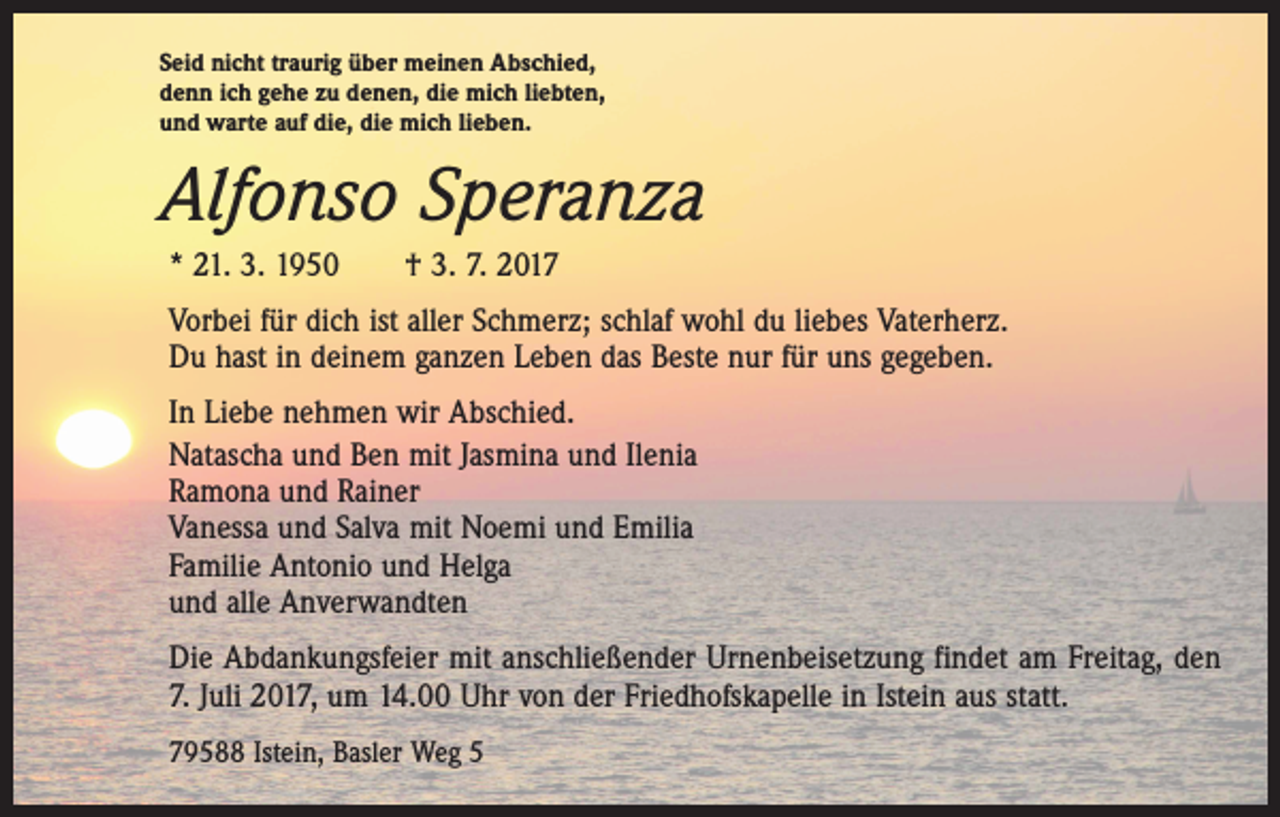 <p>Seid nicht traurig über meinen Abschied,<br />denn ich gehe zu denen, die mich liebten,<br />und warte auf die, die mich lieben.</p><p>Alfonso Speranza<br />* 21. 3. 1950 † 3. 7. 2017<br />Vorbei für dich ist aller Schmerz; schlaf wohl du liebes Vaterherz.<br />Du hast in deinem ganzen Leben das Beste nur für uns gegeben.<br />In Liebe nehmen wir Abschied.<br />Natascha und Ben mit Jasmina und Ilenia<br />Ramona und Rainer<br />Vanessa und Salva mit Noemi und Emilia<br />Familie Antonio und Helga<br />und alle Anverwandten<br />Die Abdankungsfeier mit anschließender Urnenbeisetzung findet am Freitag, den<br />7. Juli 2017, um 14.00 Uhr von der Friedhofskapelle in Istein aus statt.<br />79588 Istein, Basler Weg 5</p>