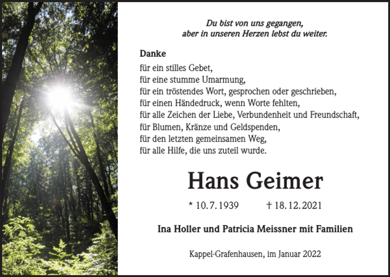 <p>Du bist von uns gegangen,<br />aber in unseren Herzen lebst du weiter.</p><p>Danke<br />für ein stilles Gebet,<br />für eine stumme Umarmung,<br />für ein tröstendes Wort, gesprochen oder geschrieben,<br />für einen Händedruck, wenn Worte fehlten,<br />für alle Zeichen der Liebe, Verbundenheit und Freundschaft,<br />für Blumen, Kränze und Geldspenden,<br />für den letzten gemeinsamen Weg,<br />für alle Hilfe, die uns zuteil wurde.</p><p>Hans Geimer<br />* 10. 7. 1939</p><p>† 18. 12. 2021</p><p>Ina Holler und Patricia Meissner mit Familien<br />Kappel-Grafenhausen, im Januar 2022</p>