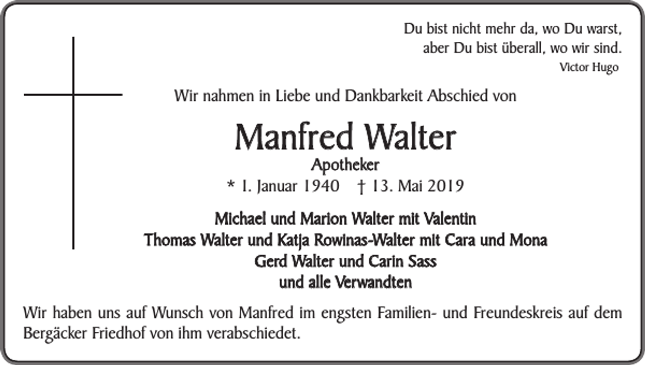 <p>Du bist nicht mehr da, wo Du warst,<br />aber Du bist überall, wo wir sind.<br />Victor Hugo</p><p>Wir nahmen in Liebe und Dankbarkeit Abschied von</p><p>Manfred Walter</p><p>Apotheker<br />* 1. Januar 1940 † 13. Mai 2019<br />Michael und Marion Walter mit Valentin<br />Thomas Walter und Katja Rowinas-Walter mit Cara und Mona<br />Gerd Walter und Carin Sass<br />und alle Verwandten<br />Wir haben uns auf Wunsch von Manfred im engsten Familien- und Freundeskreis auf dem<br />Bergäcker Friedhof von ihm verabschiedet.</p>