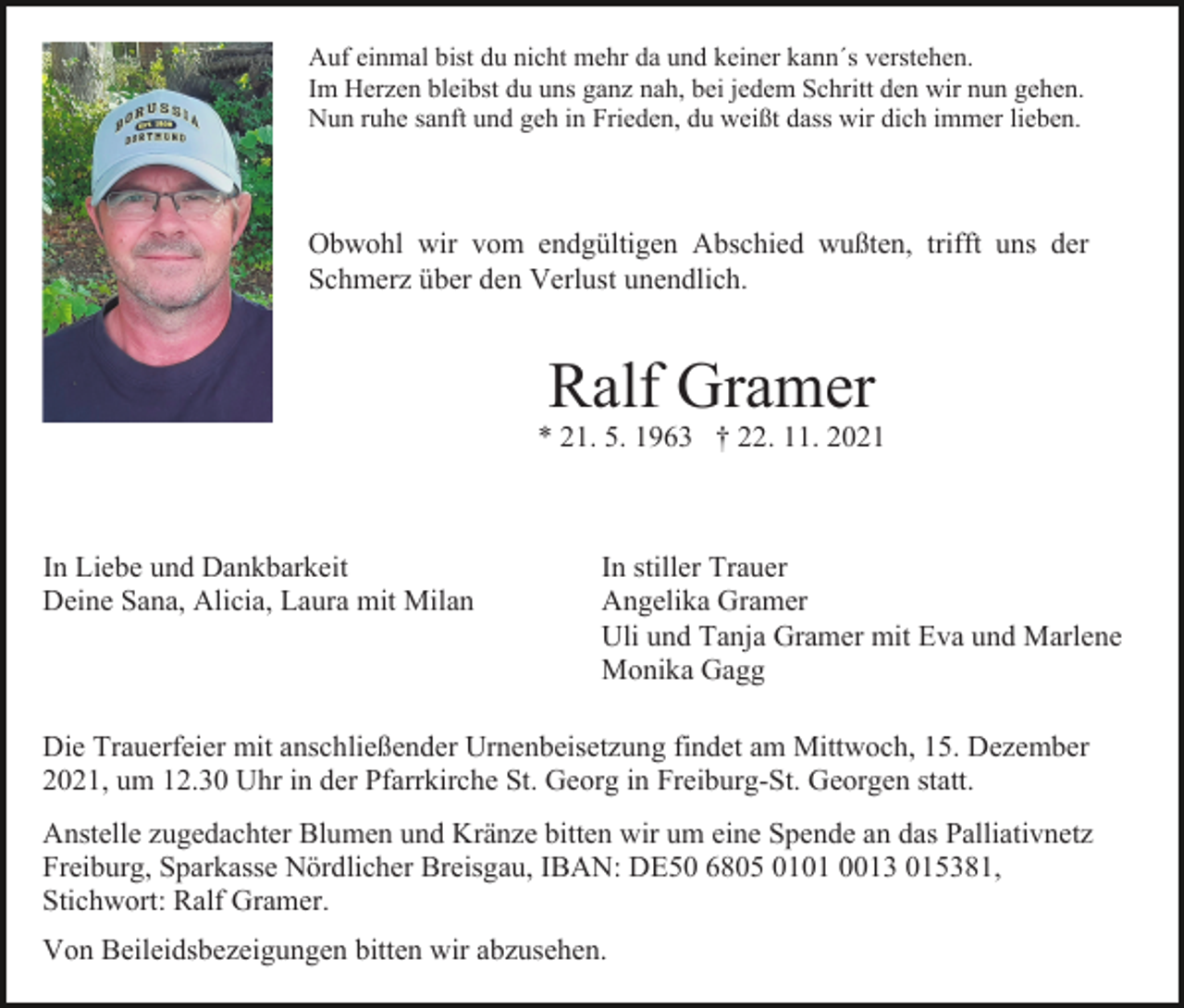 <p>Auf einmal bist du nicht mehr da und keiner kann´s verstehen.<br />Im Herzen bleibst du uns ganz nah, bei jedem Schritt den wir nun gehen.<br />Nun ruhe sanft und geh in Frieden, du weißt dass wir dich immer lieben.</p><p>Obwohl wir vom endgültigen Abschied wußten, trifft uns der<br />Schmerz über den Verlust unendlich.</p><p>Ralf Gramer<br />* 21. 5. 1963 † 22. 11. 2021</p><p>In Liebe und Dankbarkeit<br />Deine Sana, Alicia, Laura mit Milan</p><p>In stiller Trauer<br />Angelika Gramer<br />Uli und Tanja Gramer mit Eva und Marlene<br />Monika Gagg</p><p>Die Trauerfeier mit anschließender Urnenbeisetzung findet am Mittwoch, 15. Dezember<br />2021, um 12.30 Uhr in der Pfarrkirche St. Georg in Freiburg-St. Georgen statt.<br />Anstelle zugedachter Blumen und Kränze bitten wir um eine Spende an das Palliativnetz<br />Freiburg, Sparkasse Nördlicher Breisgau, IBAN: DE50 6805 0101 0013 015381,<br />Stichwort: Ralf Gramer.<br />Von Beileidsbezeigungen bitten wir abzusehen.</p>