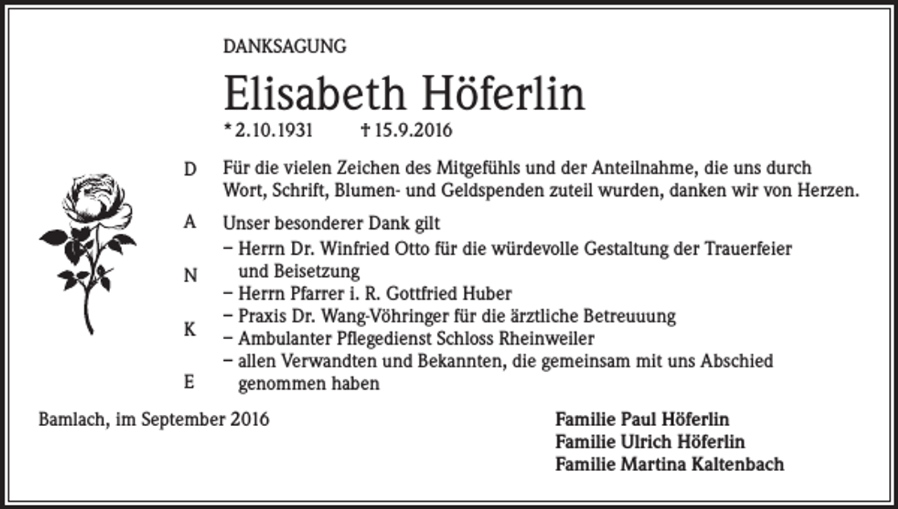 <p>Danksagung</p><p>Elisabeth Höferlin<br />* 2.10.1931</p><p>† 15.9.2016</p><p>D</p><p>Für die vielen Zeichen des Mitgefühls und der Anteilnahme, die uns durch<br />Wort, Schrift, Blumen- und Geldspenden zuteil wurden, danken wir von Herzen.</p><p>A</p><p>Unser besonderer Dank gilt<br />– Herrn Dr. Winfried Otto für die würdevolle Gestaltung der Trauerfeier<br />und Beisetzung<br />– Herrn Pfarrer i. R. Gottfried Huber<br />– Praxis Dr. Wang-Vöhringer für die ärztliche Betreuuung<br />– Ambulanter Pflegedienst Schloss Rheinweiler<br />– allen Verwandten und Bekannten, die gemeinsam mit uns Abschied<br />genommen haben</p><p>N<br />K<br />E</p><p>Bamlach, im September 2016</p><p>amilie Paul Höferlin<br />F<br />Familie Ulrich Höferlin<br />Familie Martina Kaltenbach</p>