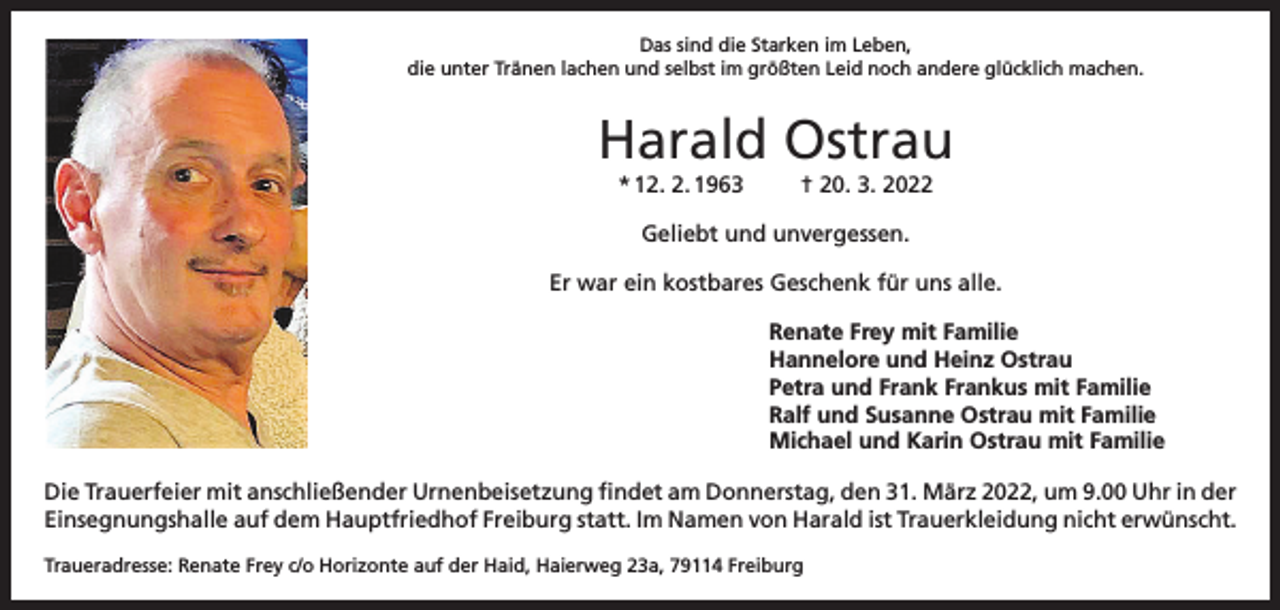 <p>Das sind die Starken im Leben,<br />die unter Tränen lachen und selbst im größten Leid noch andere glücklich machen.</p><p>Harald Ostrau<br />* 12. 2. 1963</p><p>† 20. 3. 2022</p><p>Geliebt und unvergessen.<br />Er war ein kostbares Geschenk für uns alle.<br />Renate Frey mit Familie<br />Hannelore und Heinz Ostrau<br />Petra und Frank Frankus mit Familie<br />Ralf und Susanne Ostrau mit Familie<br />Michael und Karin Ostrau mit Familie<br />Die Trauerfeier mit anschließender Urnenbeisetzung findet am Donnerstag, den 31. März 2022, um 9.00 Uhr in der<br />Einsegnungshalle auf dem Hauptfriedhof Freiburg statt. Im Namen von Harald ist Trauerkleidung nicht erwünscht.<br />Traueradresse: Renate Frey c/o Horizonte auf der Haid, Haierweg 23a, 79114 Freiburg</p>