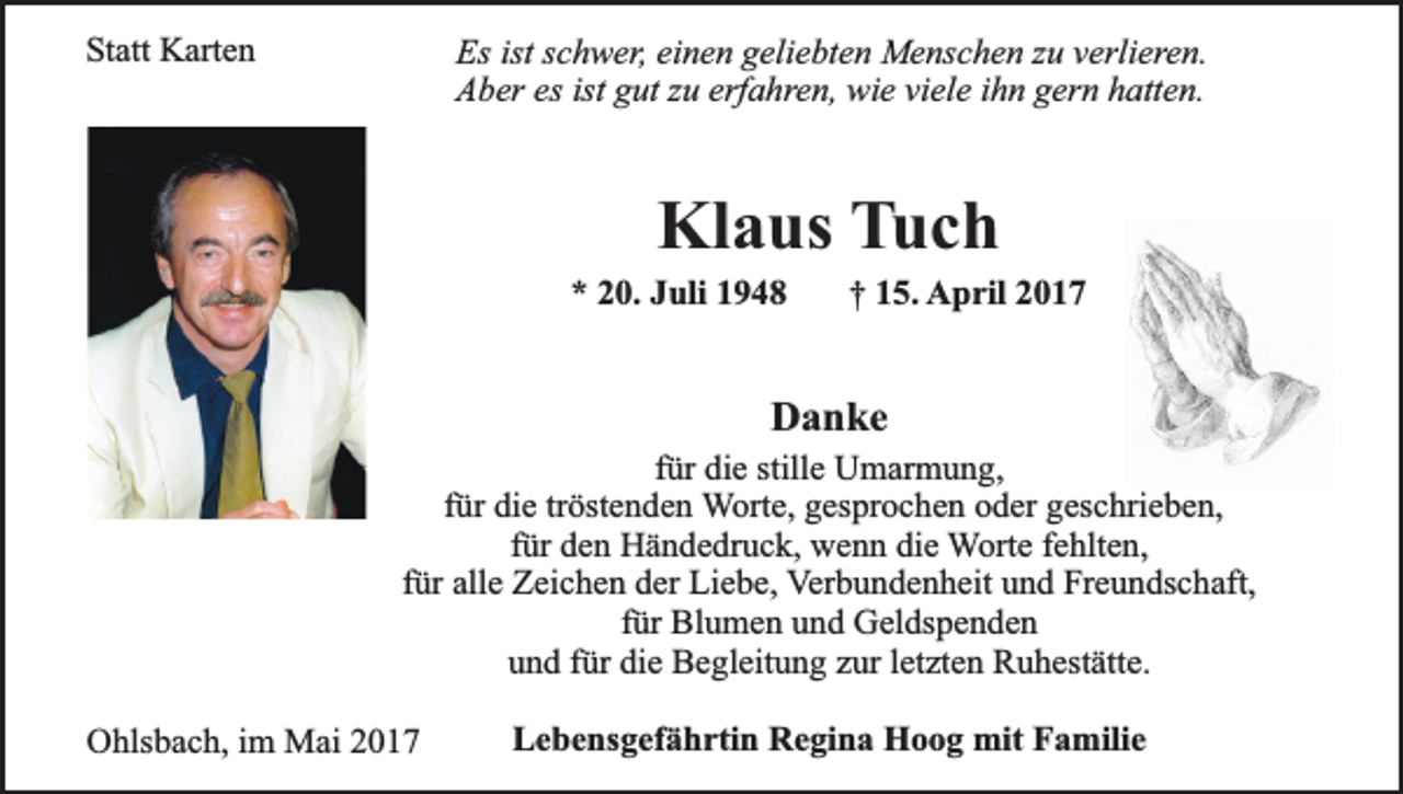 <p>Statt Karten</p><p>Es ist schwer, einen geliebten Menschen zu verlieren.<br />Aber es ist gut zu erfahren, wie viele ihn gern hatten.</p><p>Klaus Tuch</p><p>* 20. Juli 1948</p><p>† 15. April 2017</p><p>Danke</p><p>für die stille Umarmung,<br />für die tröstenden Worte, gesprochen oder geschrieben,<br />für den Händedruck, wenn die Worte fehlten,<br />für alle Zeichen der Liebe, Verbundenheit und Freundschaft,<br />für Blumen und Geldspenden<br />und für die Begleitung zur letzten Ruhestätte.<br />Ohlsbach, im Mai 2017</p><p>Lebensgefährtin Regina Hoog mit Familie</p>