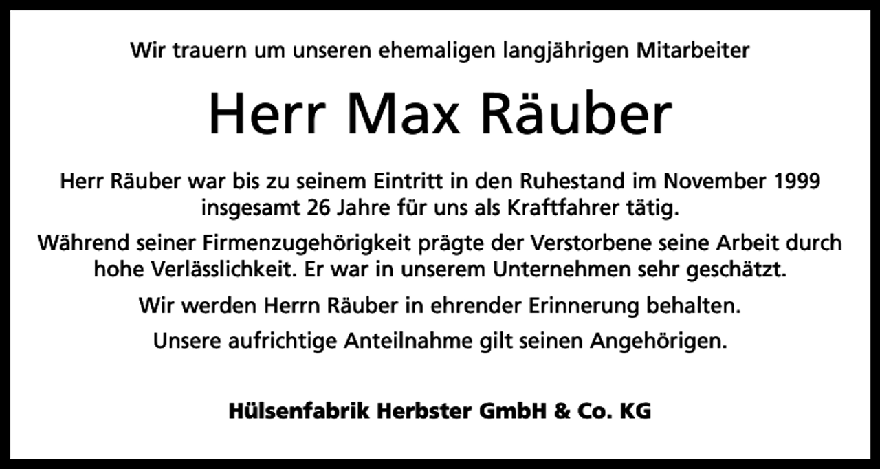 <p>Wir trauern um unseren ehemaligen langjährigen Mitarbeiter</p><p>Herr Max Räuber<br />Herr Räuber war bis zu seinem Eintritt in den Ruhestand im November 1999<br />insgesamt 26 Jahre für uns als Kraftfahrer tätig.<br />Während seiner Firmenzugehörigkeit prägte der Verstorbene seine Arbeit durch<br />hohe Verlässlichkeit. Er war in unserem Unternehmen sehr geschätzt.<br />Wir werden Herrn Räuber in ehrender Erinnerung behalten.<br />Unsere aufrichtige Anteilnahme gilt seinen Angehörigen.<br />Hülsenfabrik Herbster GmbH &amp; Co. KG</p>