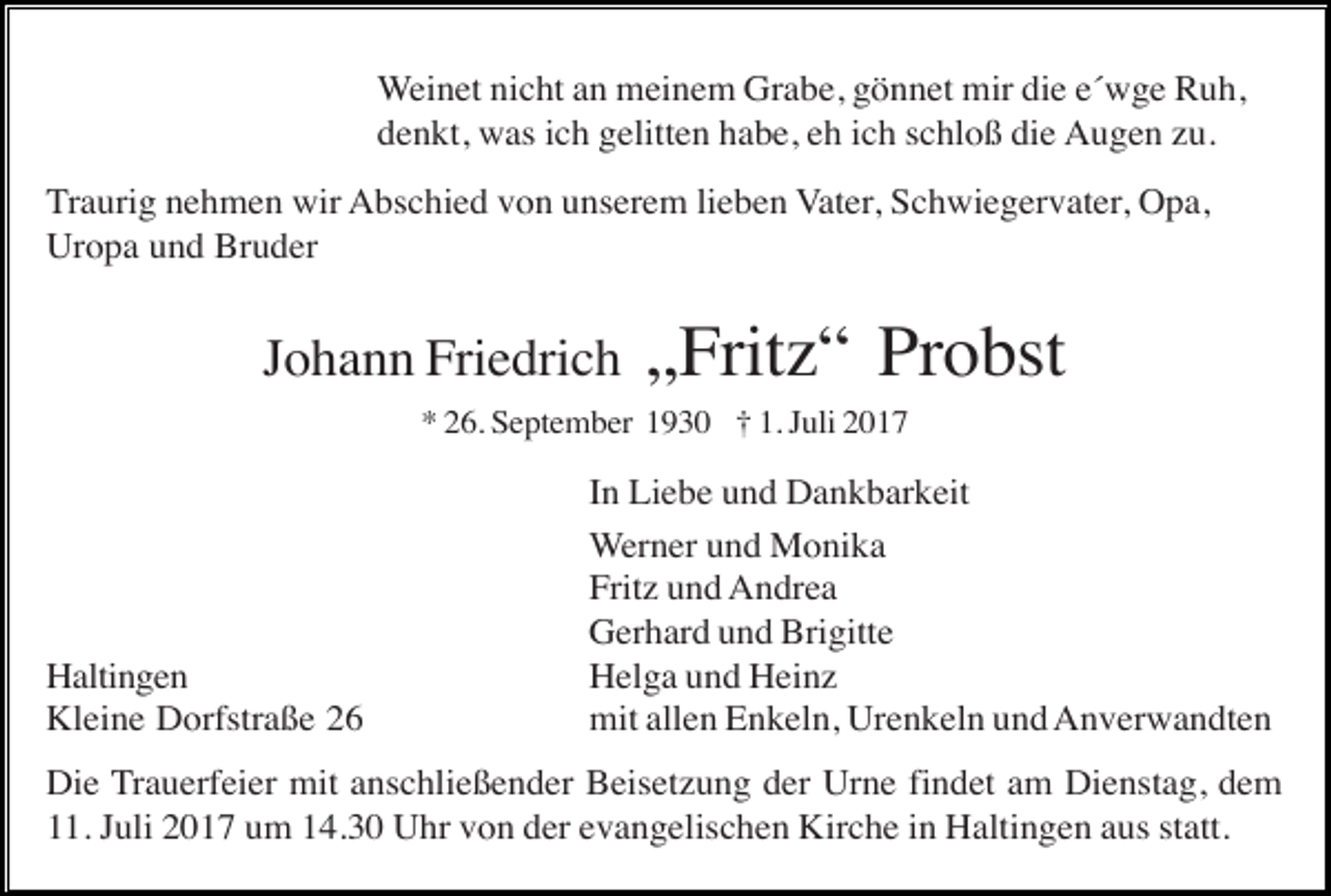 <p>Weinet nicht an meinem Grabe, gönnet mir die e´wge Ruh,<br />denkt, was ich gelitten habe, eh ich schloß die Augen zu.<br />Traurig nehmen wir Abschied von unserem lieben Vater, Schwiegervater, Opa,<br />Uropa und Bruder</p><p>Johann Friedrich</p><p>„Fritz“ Probst</p><p>* 26. September 1930 † 1. Juli 2017</p><p>Haltingen<br />Kleine Dorfstraße 26</p><p>In Liebe und Dankbarkeit<br />Werner und Monika<br />Fritz und Andrea<br />Gerhard und Brigitte<br />Helga und Heinz<br />mit allen Enkeln, Urenkeln und Anverwandten</p><p>Die Trauerfeier mit anschließender Beisetzung der Urne findet am Dienstag, dem<br />11. Juli 2017 um 14.30 Uhr von der evangelischen Kirche in Haltingen aus statt.</p>