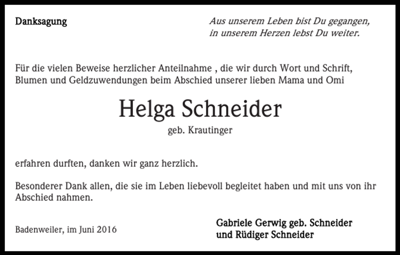<p>Aus unserem Leben bist Du gegangen,<br />in unserem Herzen lebst Du weiter.</p><p>Für die vielen Beweise herzlicher Anteilnahme , die wir durch Wort und Schrift,<br />Blumen und Geldzuwendungen beim Abschied unserer lieben Mama und Omi</p><p>Helga Schneider<br />geb. Krautinger<br />erfahren durften, danken wir ganz herzlich.<br />Besonderer Dank allen, die sie im Leben liebevoll begleitet haben und mit uns von ihr<br />Abschied nahmen.<br />Badenweiler, im Juni 2016</p>