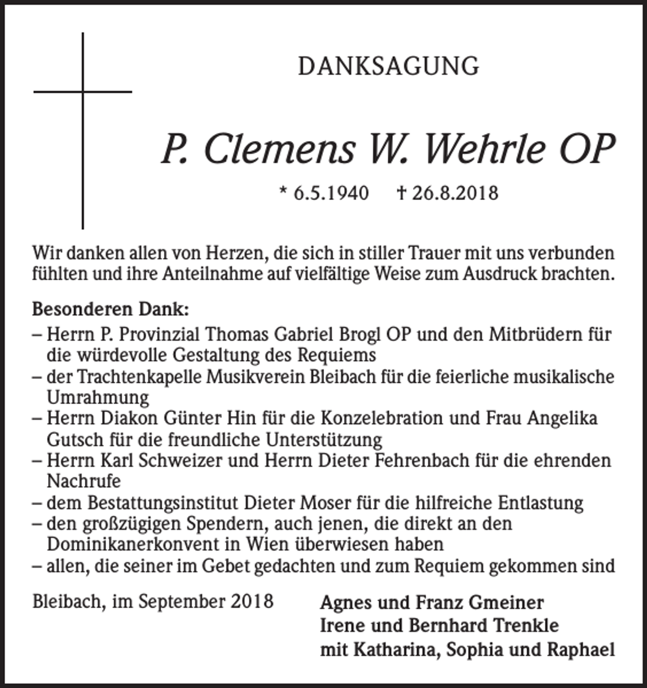 <p>DANKSAGUNG</p><p>P. Clemens W. Wehrle OP<br />* 6.5.1940</p><p>† 26.8.2018</p><p>Wir danken allen von Herzen, die sich in stiller Trauer mit uns verbunden<br />fühlten und ihre Anteilnahme auf vielfältige Weise zum Ausdruck brachten.<br />Besonderen Dank:<br />– Herrn P. Provinzial Thomas Gabriel Brogl OP und den Mitbrüdern für<br />die würdevolle Gestaltung des Requiems<br />– der Trachtenkapelle Musikverein Bleibach für die feierliche musikalische<br />Umrahmung<br />– Herrn Diakon Günter Hin für die Konzelebration und Frau Angelika<br />Gutsch für die freundliche Unterstützung<br />– Herrn Karl Schweizer und Herrn Dieter Fehrenbach für die ehrenden<br />Nachrufe<br />– dem Bestattungsinstitut Dieter Moser für die hilfreiche Entlastung<br />– den großzügigen Spendern, auch jenen, die direkt an den<br />Dominikanerkonvent in Wien überwiesen haben<br />– allen, die seiner im Gebet gedachten und zum Requiem gekommen sind<br />Bleibach, im September 2018</p><p>Agnes und Franz Gmeiner<br />Irene und Bernhard Trenkle<br />mit Katharina, Sophia und Raphael</p>