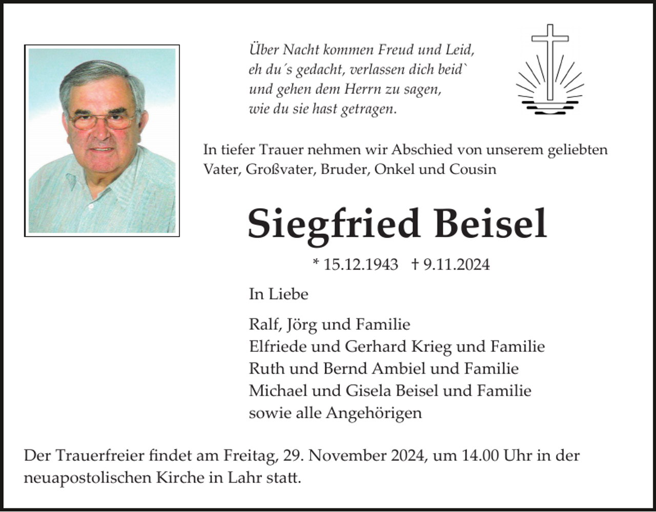 <p>Über Nacht kommen Freud und Leid,<br />eh du´s gedacht, verlassen dich beid`<br />und gehen dem Herrn zu sagen,<br />wie du sie hast getragen.<br />In tiefer Trauer nehmen wir Abschied von unserem geliebten<br />Vater, Großvater, Bruder, Onkel und Cousin</p><p>Siegfried Beisel<br />* 15.12.1943 † 9.11.2024<br />In Liebe<br />Ralf, Jörg und Familie<br />Elfriede und Gerhard Krieg und Familie<br />Ruth und Bernd Ambiel und Familie<br />Michael und Gisela Beisel und Familie<br />sowie alle Angehörigen<br />Der Trauerfreier ﬁndet am Freitag, 29. November 2024, um 14.00 Uhr in der<br />neuapostolischen Kirche in Lahr sta�.</p>