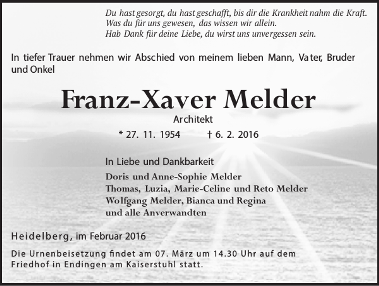 <p>Du hast gesorgt, du hast geschafft, bis dir die Krankheit nahm die Kraft.<br />Was du für uns gewesen, das wissen wir allein.<br />Hab Dank für deine Liebe, du wirst uns unvergessen sein.</p><p>In tiefer Trauer nehmen wir Abschied von meinem lieben Mann, Va ter, Bruder<br />und Onkel</p><p>Franz-Xaver Melder<br />Architekt<br />* 27. 11. 1954<br />† 6. 2. 2016</p><p>In Liebe und Dankbarkeit<br />Doris und Anne-Sophie Melder<br />Thomas, Luzia, Marie-Celine und Reto Melder<br />Wolfgang Melder, Bianca und Regina<br />und alle Anverwandten<br />H e i d e l b e r g , im Februar 2016<br />D i e U r n e n b e i s e t z u n g fi n d e t a m 0 7 . M ä r z u m 1 4 . 3 0 U h r a u f d e m<br />Friedhof in Endingen am Kaiserstuhl statt.</p>