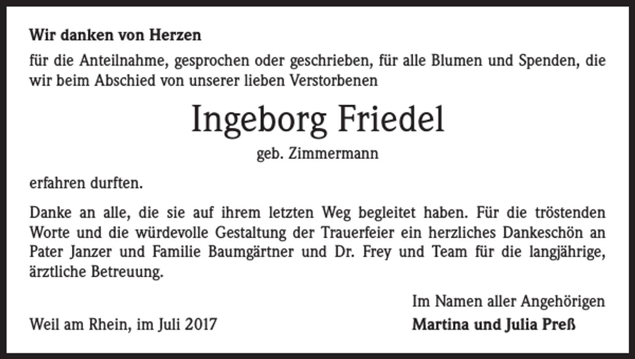 <p>Wir danken von Herzen<br />für die Anteilnahme, gesprochen oder geschrieben, für alle Blumen und Spenden, die<br />wir beim Abschied von unserer lieben Verstorbenen</p><p>Ingeborg Friedel<br />geb. Zimmermann<br />erfahren durften.<br />Danke an alle, die sie auf ihrem letzten Weg begleitet haben. Für die tröstenden<br />Worte und die würdevolle Gestaltung der Trauerfeier ein herzliches Dankeschön an<br />Pater Janzer und Familie Baumgärtner und Dr. Frey und Team für die langjährige,<br />­ärztliche Betreuung.</p><p>Weil am Rhein, im Juli 2017</p><p>Im Namen aller Angehörigen<br />Martina und Julia Preß</p>