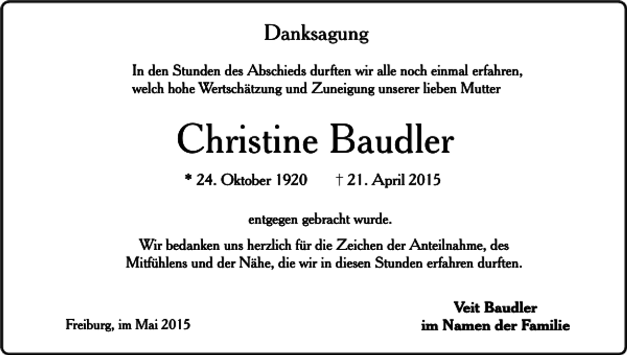 <p>Danksagung<br />In den Stunden des Abschieds durften wir alle noch einmal erfahren,<br />welch hohe Wertschätzung und Zuneigung unserer lieben Mutter</p><p>Christine Baudler<br />* 24. Oktober 1920</p><p>21. April 2015</p><p>entgegen gebracht wurde.<br />Wir bedanken uns herzlich für die Zeichen der Anteilnahme, des<br />Mitfühlens und der Nähe, die wir in diesen Stunden erfahren durften.</p><p>Freiburg, im Mai 2015</p><p>Veit Baudler<br />im Namen der Familie</p>