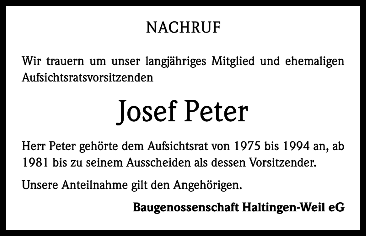 <p>NACHRUF<br />Wir trauern um unser langjähriges Mitglied und ehemaligen<br />Aufsichtsratsvorsitzenden</p><p>Josef Peter<br />Herr Peter gehörte dem Aufsichtsrat von 1975 bis 1994 an, ab<br />1981 bis zu seinem Ausscheiden als dessen Vorsitzender.<br />Unsere Anteilnahme gilt den Angehörigen.</p><p>Baugenossenschaft Haltingen-Weil eG</p>