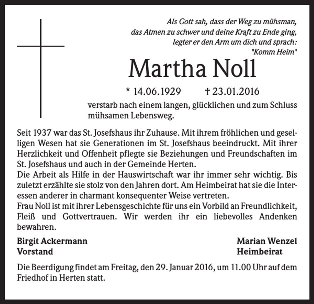 <p>Als Gott sah, dass der Weg zu mühsman,<br />das Atmen zu schwer und deine Kraft zu Ende ging,<br />legter er den Arm um dich und sprach:<br />"Komm Heim"</p><p>Martha Noll<br />* 14.06.1929</p><p>† 23.01.2016</p><p>verstarb nach einem langen, glücklichen und zum Schluss<br />mühsamen Lebensweg.<br />Seit 1937 war das St. Josefshaus ihr Zuhause. Mit ihrem fröhlichen und geselligen Wesen hat sie Generationen im St. Josefshaus beeindruckt. Mit ihrer<br />Herzlichkeit und Offenheit pflegte sie Beziehungen und Freundschaften im<br />St. Josefshaus und auch in der Gemeinde Herten.<br />Die Arbeit als Hilfe in der Hauswirtschaft war ihr immer sehr wichtig. Bis<br />zuletzt erzählte sie stolz von den Jahren dort. Am Heimbeirat hat sie die Interessen anderer in charmant konsequenter Weise vertreten.<br />Frau Noll ist mit ihrer Lebensgeschichte für uns ein Vorbild an Freundlichkeit,<br />Fleiß und Gottvertrauen. Wir werden ihr ein liebevolles Andenken<br />bewahren.<br />Birgit Ackermann<br />Vorstand</p><p>Marian Wenzel<br />Heimbeirat</p><p>Die Beerdigung findet am Freitag, den 29. Januar 2016, um 11.00 Uhr auf dem<br />Friedhof in Herten statt.</p>