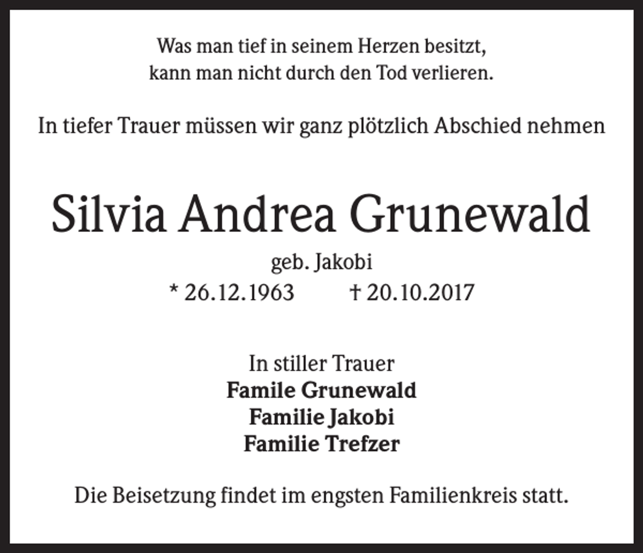 <p>Was man tief in seinem Herzen besitzt,<br />kann man nicht durch den Tod verlieren.</p><p>In tiefer Trauer müssen wir ganz plötzlich Abschied nehmen</p><p>Silvia Andrea Grunewald<br />geb. Jakobi<br />* 26.12.1963<br />† 20.10.2017<br />In stiller Trauer<br />Famile Grunewald<br />Familie Jakobi<br />Familie Trefzer<br />Die Beisetzung findet im engsten Familienkreis statt.</p>