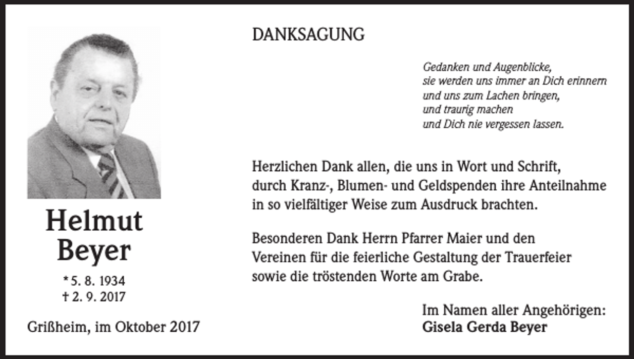 <p>DANKSAGUNG<br />Gedanken und Augenblicke,<br />sie werden uns immer an Dich erinnern<br />und uns zum Lachen bringen,<br />und traurig machen<br />und Dich nie vergessen lassen.</p><p>Helmut<br />Beyer<br />* 5. 8. 1934<br />† 2. 9. 2017</p><p>Grißheim, im Oktober 2017</p><p>Herzlichen Dank allen, die uns in Wort und Schrift,<br />durch Kranz-, Blumen- und Geldspenden ihre Anteilnahme<br />in so vielfältiger Weise zum Ausdruck brachten.<br />Besonderen Dank Herrn Pfarrer Maier und den<br />Vereinen für die feierliche Gestaltung der Trauerfeier<br />sowie die tröstenden Worte am Grabe.<br />Im Namen aller Angehörigen:<br />Gisela Gerda Beyer</p>