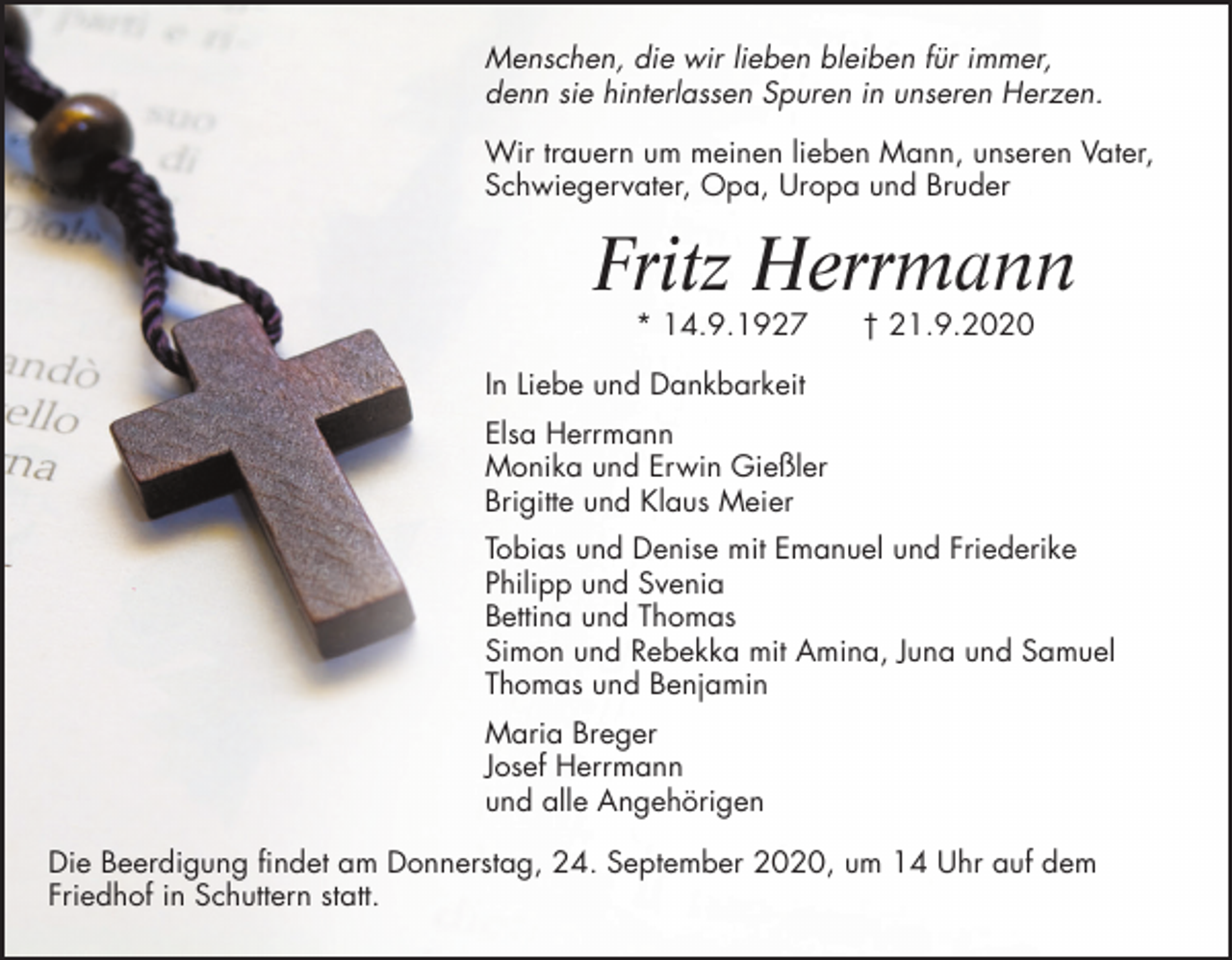 <p>Menschen, die wir lieben bleiben für immer,<br />denn sie hinterlassen Spuren in unseren Herzen.<br />Wir trauern um meinen lieben Mann, unseren Vater,<br />Schwiegervater, Opa, Uropa und Bruder</p><p>Fritz Herrmann<br />* 14.9.1927</p><p>† 21.9.2020</p><p>In Liebe und Dankbarkeit<br />Elsa Herrmann<br />Monika und Erwin Gießler<br />Brigitte und Klaus Meier<br />Tobias und Denise mit Emanuel und Friederike<br />Philipp und Svenia<br />Bettina und Thomas<br />Simon und Rebekka mit Amina, Juna und Samuel<br />Thomas und Benjamin<br />Maria Breger<br />Josef Herrmann<br />und alle Angehörigen<br />Die Beerdigung findet am Donnerstag, 24. September 2020, um 14 Uhr auf dem<br />Friedhof in Schuttern statt.</p>