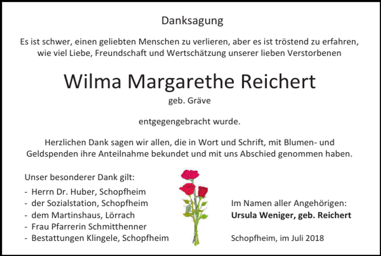 <p>Danksagung<br />Es ist schwer, einen geliebten Menschen zu verlieren, aber es ist tröstend zu erfahren,<br />wie viel Liebe, Freundschaft und Wertschätzung unserer lieben Verstorbenen</p><p>Wilma Margarethe Reichert<br />geb. Gräve<br />entgegengebracht wurde.<br />Herzlichen Dank sagen wir allen, die in Wort und Schrift, mit Blumen- und<br />Geldspenden ihre Anteilnahme bekundet und mit uns Abschied genommen haben.<br />Unser besonderer Dank gilt:<br />-</p><p>Herrn Dr. Huber, Schopfheim<br />der Sozialstation, Schopfheim<br />dem Martinshaus, Lörrach<br />Frau Pfarrerin Schmitthenner<br />Bestattungen Klingele, Schopfheim</p><p>Im Namen aller Angehörigen:<br />Ursula Weniger, geb. Reichert<br />Schopfheim, im Juli 2018</p>