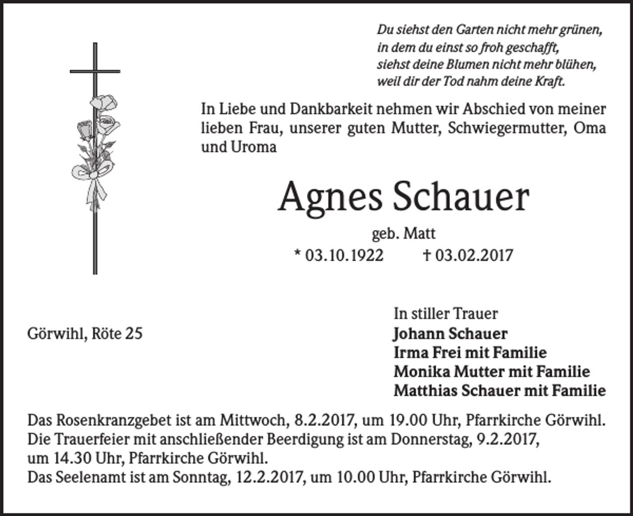 <p>Du siehst den Garten nicht mehr grünen,<br />in dem du einst so froh geschafft,<br />siehst deine Blumen nicht mehr blühen,<br />weil dir der Tod nahm deine Kraft.</p><p>In Liebe und Dankbarkeit nehmen wir Abschied von meiner<br />lieben Frau, unserer guten Mutter, Schwiegermutter, Oma<br />und Uroma</p><p>Agnes Schauer<br />geb. Matt<br />* 03.10.1922<br />† 03.02.2017</p><p>Görwihl, Röte 25</p><p>In stiller Trauer<br />Johann Schauer<br />Irma Frei mit Familie<br />Monika Mutter mit Familie<br />Matthias Schauer mit Familie</p><p>Das Rosenkranzgebet ist am Mittwoch, 8.2.2017, um 19.00 Uhr, Pfarrkirche Görwihl.<br />Die Trauerfeier mit anschließender Beerdigung ist am Donnerstag, 9.2.2017,<br />um 14.30 Uhr, Pfarrkirche Görwihl.<br />Das Seelenamt ist am Sonntag, 12.2.2017, um 10.00 Uhr, Pfarrkirche Görwihl.</p>