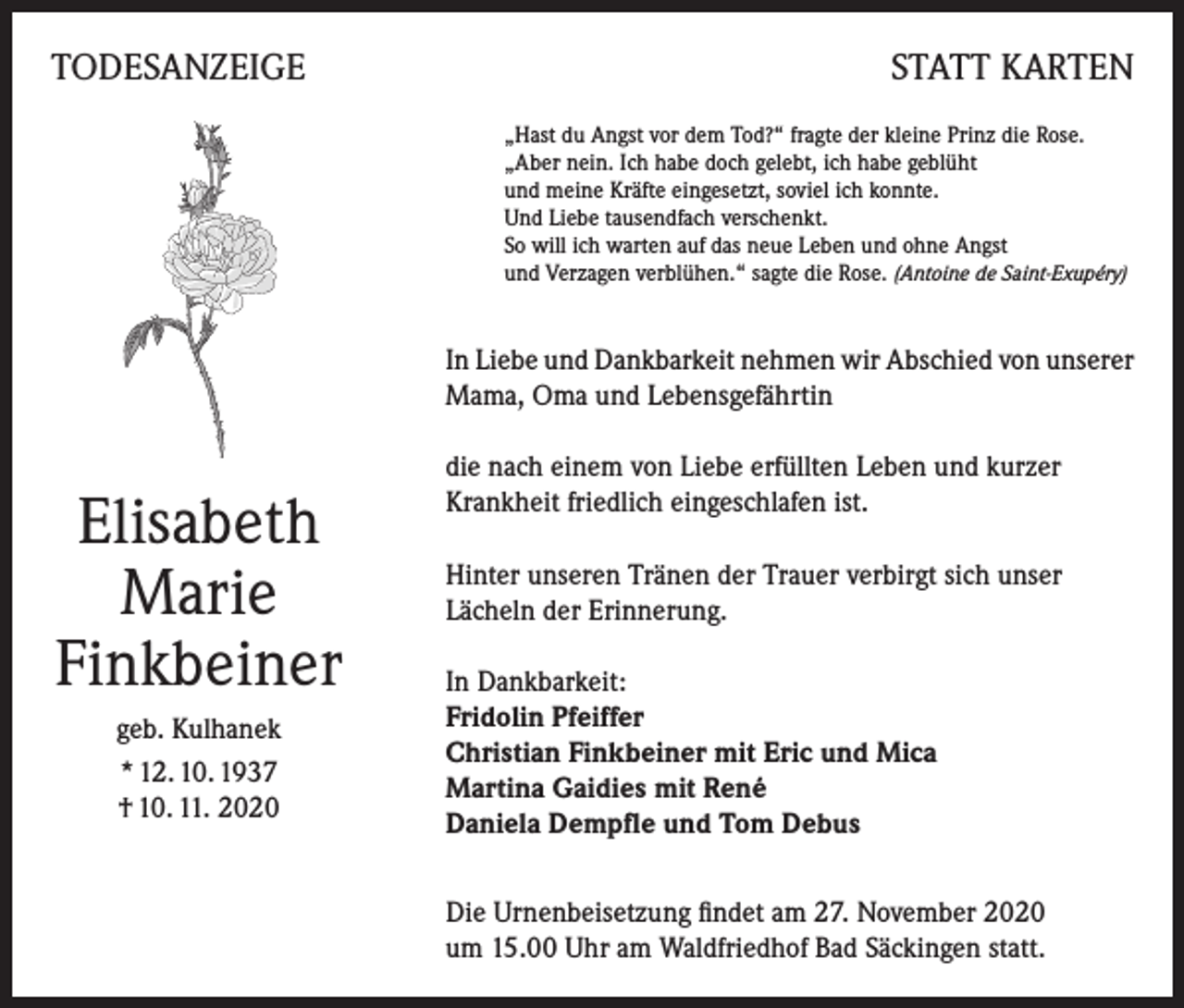 <p>TODESANZEIGE</p><p>STATT KARTEN<br />„Hast du Angst vor dem Tod?“ fragte der kleine Prinz die Rose.<br />„Aber nein. Ich habe doch gelebt, ich habe geblüht<br />und meine Kräfte eingesetzt, soviel ich konnte.<br />Und Liebe tausendfach verschenkt.<br />So will ich warten auf das neue Leben und ohne Angst<br />und Verzagen verblühen.“ sagte die Rose. (Antoine de Saint-Exupéry)</p><p>In Liebe und Dankbarkeit nehmen wir Abschied von unserer<br />Mama, Oma und Lebensgefährtin</p><p>Elisabeth<br />Marie<br />Finkbeiner<br />geb. Kulhanek<br />* 12. 10. 1937<br />† 10. 11. 2020</p><p>die nach einem von Liebe erfüllten Leben und kurzer<br />Krankheit friedlich eingeschlafen ist.<br />Hinter unseren Tränen der Trauer verbirgt sich unser<br />Lächeln der Erinnerung.<br />In Dankbarkeit:<br />Fridolin Pfeiffer<br />Christian Finkbeiner mit Eric und Mica<br />Martina Gaidies mit René<br />Daniela Dempfle und Tom Debus<br />Die Urnenbeisetzung findet am 27. November 2020<br />um 15.00 Uhr am Waldfriedhof Bad Säckingen statt.</p>