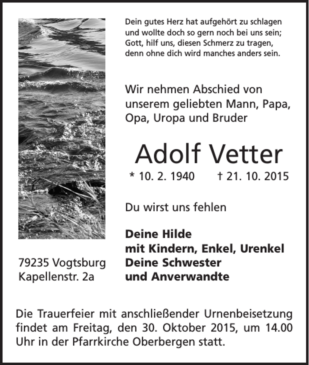 <p>Dein gutes Herz hat aufgehört zu schlagen<br />und wollte doch so gern noch bei uns sein;<br />Gott, hilf uns, diesen Schmerz zu tragen,<br />denn ohne dich wird manches anders sein.</p><p>Wir nehmen Abschied von<br />­unserem geliebten Mann, Papa,<br />Opa, Uropa und Bruder</p><p>Adolf Vetter<br />* 10. 2. 1940 † 21. 10. 2015<br />Du wirst uns fehlen</p><p>79235 Vogtsburg<br />Kapellenstr. 2a</p><p>Deine Hilde<br />mit Kindern, Enkel, Urenkel<br />Deine Schwester<br />und Anverwandte</p><p>Die Trauerfeier mit anschließender Urnenbei­setzung<br />findet am Freitag, den 30. Oktober 2015, um 14.00<br />Uhr in der Pfarrkirche Oberbergen statt.</p>