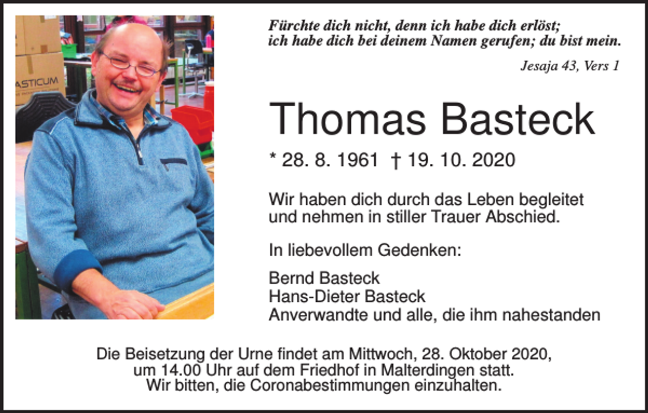 <p>Fürchte dich nicht, denn ich habe dich erlöst;<br />ich habe dich bei deinem Namen gerufen; du bist mein.<br />Jesaja 43, Vers 1</p><p>Thomas Basteck<br />* 28. 8. 1961 † 19. 10. 2020<br />Wir haben dich durch das Leben begleitet<br />und nehmen in stiller Trauer Abschied.<br />In liebevollem Gedenken:<br />Bernd Basteck<br />Hans-Dieter Basteck<br />Anverwandte und alle, die ihm nahestanden<br />Die Beisetzung der Urne findet am Mittwoch, 28. Oktober 2020,<br />um 14.00 Uhr auf dem Friedhof in Malterdingen statt.<br />Wir bitten, die Coronabestimmungen einzuhalten.</p>