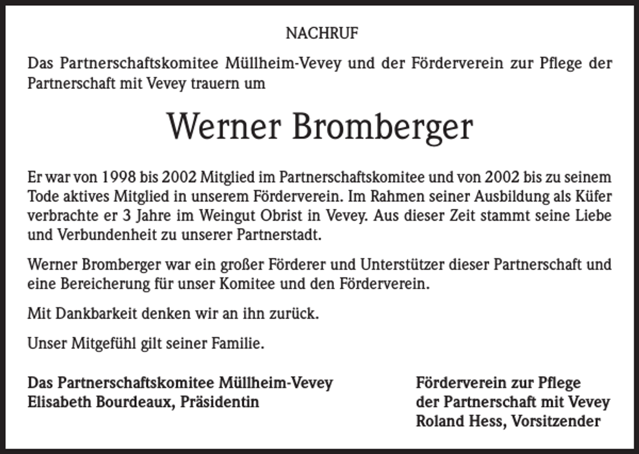 <p>NACHRUF<br />Das Partnerschaftskomitee Müllheim-Vevey und der Förderverein zur Pflege der<br />Partnerschaft mit Vevey trauern um</p><p>Werner Bromberger<br />Er war von 1998 bis 2002 Mitglied im Partnerschaftskomitee und von 2002 bis zu seinem<br />Tode aktives Mitglied in unserem Förderverein. Im Rahmen seiner Ausbildung als Küfer<br />verbrachte er 3 Jahre im Weingut Obrist in Vevey. Aus dieser Zeit stammt seine Liebe<br />und Verbundenheit zu unserer Partnerstadt.<br />Werner Bromberger war ein großer Förderer und Unterstützer dieser Partnerschaft und<br />eine Bereicherung für unser Komitee und den Förderverein.<br />Mit Dankbarkeit denken wir an ihn zurück.<br />Unser Mitgefühl gilt seiner Familie.<br />Das Partnerschaftskomitee Müllheim-Vevey<br />Elisabeth Bourdeaux, Präsidentin</p><p>Förderverein zur Pflege<br />der Partnerschaft mit Vevey<br />Roland Hess, Vorsitzender</p>