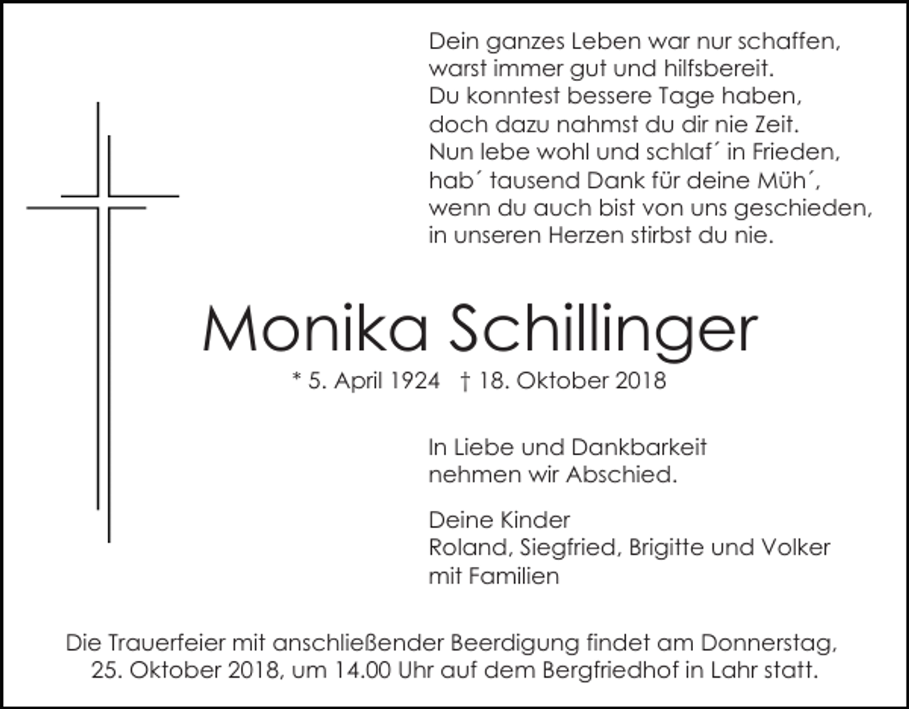 <p>Dein ganzes Leben war nur schaffen,<br />warst immer gut und hilfsbereit.<br />Du konntest bessere Tage haben,<br />doch dazu nahmst du dir nie Zeit.<br />Nun lebe wohl und schlaf´ in Frieden,<br />hab´ tausend Dank für deine Müh´,<br />wenn du auch bist von uns geschieden,<br />in unseren Herzen stirbst du nie.</p><p>Monika Schillinger<br />* 5. April 1924 † 18. Oktober 2018<br />In Liebe und Dankbarkeit<br />nehmen wir Abschied.<br />Deine Kinder<br />Roland, Siegfried, Brigitte und Volker<br />mit Familien<br />Die Trauerfeier mit anschließender Beerdigung findet am Donnerstag,<br />25. Oktober 2018, um 14.00 Uhr auf dem Bergfriedhof in Lahr statt.</p>
