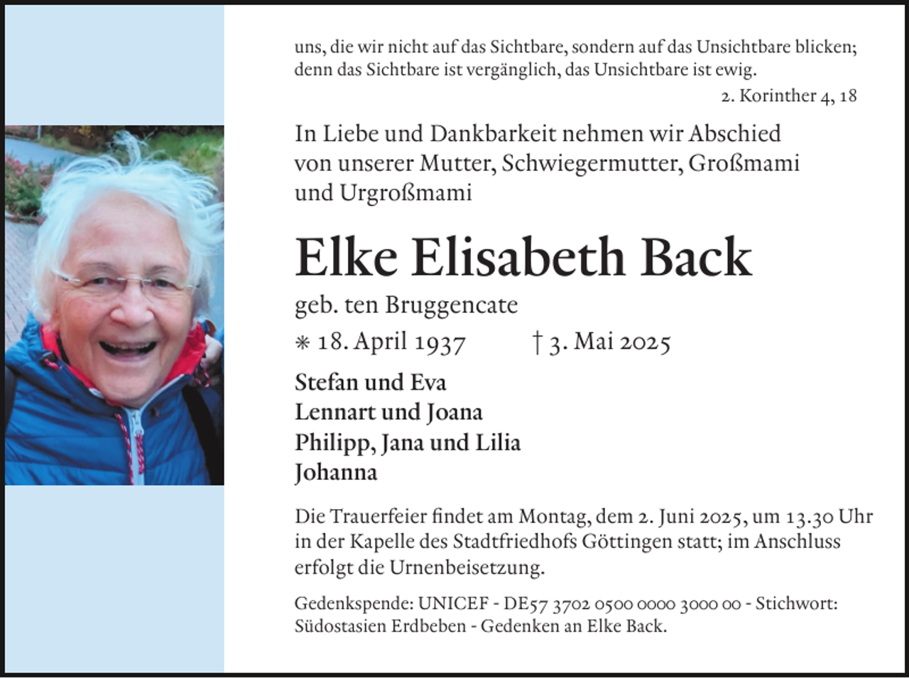 <p>uns, die wir nicht auf das Sichtbare, sondern auf das Unsichtbare blicken;<br />denn das Sichtbare ist vergänglich, das Unsichtbare ist ewig.<br />2. Korinther 4, 18</p><p>In Liebe und Dankbarkeit nehmen wir Abschied<br />von unserer Mutter, Schwiegermutter, Großmami<br />und Urgroßmami</p><p>Elke Elisabeth Back<br />geb. ten Bruggencate<br />² 18. April 1937<br />† 3. Mai 2025<br />Stefan und Eva<br />Lennart und Joana<br />Philipp, Jana und Lilia<br />Johanna<br />Die Trauerfeier ﬁndet am Montag, dem 2. Juni 2025, um 13.30 Uhr<br />in der Kapelle des Stadtfriedhofs Göttingen statt; im Anschluss<br />erfolgt die Urnenbeisetzung.<br />Gedenkspende: UNICEF - DE57 3702 0500 30 - Stichwort:<br />Südostasien Erdbeben - Gedenken an Elke Back.</p>
