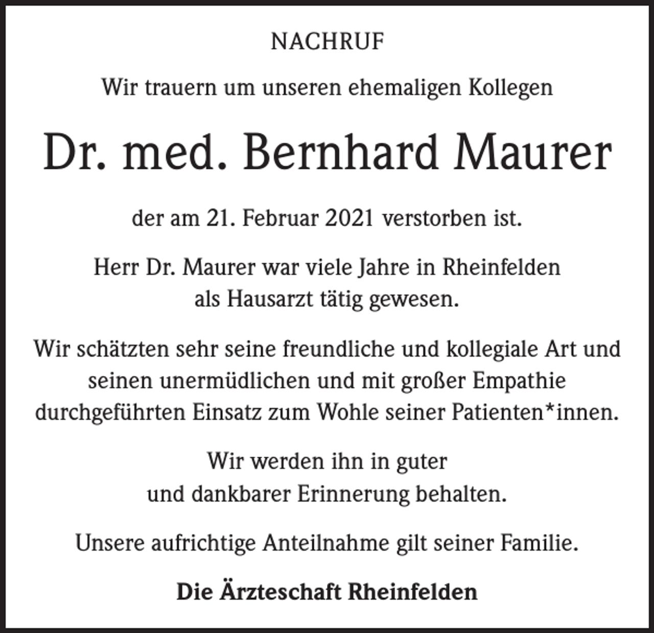 <p>NACHRUF<br />Wir trauern um unseren ehemaligen Kollegen</p><p>Dr. med. Bernhard Maurer<br />der am 21. Februar 2021 verstorben ist.<br />Herr Dr. Maurer war viele Jahre in Rheinfelden<br />als Hausarzt tätig gewesen.<br />Wir schätzten sehr seine freundliche und kollegiale Art und<br />seinen unermüdlichen und mit großer Empathie<br />durchgeführten Einsatz zum Wohle seiner Patienten*innen.<br />Wir werden ihn in guter<br />und dankbarer Erinnerung behalten.<br />Unsere aufrichtige Anteilnahme gilt seiner Familie.<br />Die Ärzteschaft Rheinfelden</p>