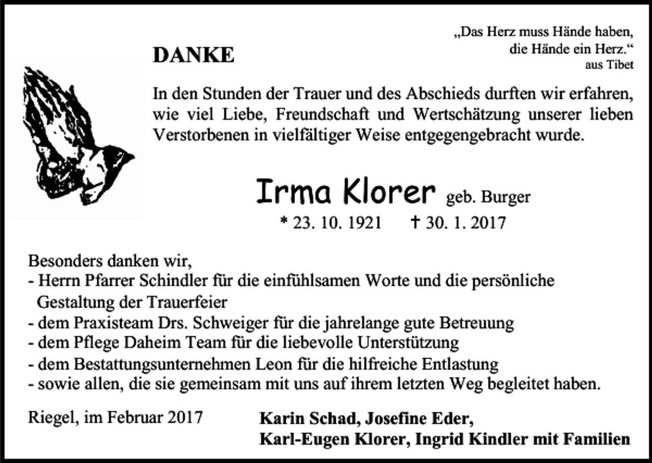 <p>„Das Herz muss Hände haben,<br />die Hände ein Herz.“</p><p>DANKE</p><p>aus Tibet</p><p>In den Stunden der Trauer und des Abschieds durften wir erfahren,<br />wie viel Liebe, Freundschaft und Wertschätzung unserer lieben<br />Verstorbenen in vielfältiger Weise entgegengebracht wurde.</p><p>Irma Klorer geb. Burger<br />* 23. 10. 1921</p><p> 30. 1. 2017</p><p>Besonders danken wir,<br />- Herrn Pfarrer Schindler für die einfühlsamen Worte und die persönliche<br />Gestaltung der Trauerfeier<br />- dem Praxisteam Drs. Schweiger für die jahrelange gute Betreuung<br />- dem Pflege Daheim Team für die liebevolle Unterstützung<br />- dem Bestattungsunternehmen Leon für die hilfreiche Entlastung<br />- sowie allen, die sie gemeinsam mit uns auf ihrem letzten Weg begleitet haben.<br />Riegel, im Februar 2017</p><p>Karin Schad, Josefine Eder,<br />Karl-Eugen Klorer, Ingrid Kindler mit Familien</p>