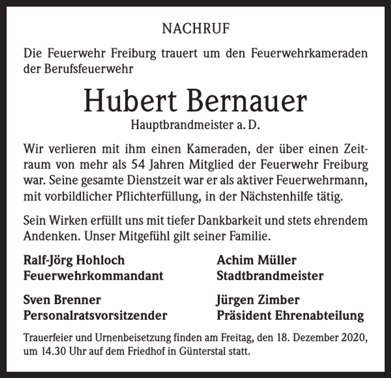 <p>NACHRUF<br />Die Feuerwehr Freiburg trauert um den Feuerwehrkameraden<br />der Berufsfeuerwehr</p><p>Hubert Bernauer<br />Hauptbrandmeister a. D.</p><p>Wir verlieren mit ihm einen Kameraden, der über einen Zeitraum von mehr als 54 Jahren Mitglied der Feuerwehr Freiburg<br />war. Seine gesamte Dienstzeit war er als aktiver Feuerwehrmann,<br />mit vorbildlicher Pflichterfüllung, in der Nächstenhilfe tätig.<br />Sein Wirken erfüllt uns mit tiefer Dankbarkeit und stets ehrendem<br />Andenken. Unser Mitgefühl gilt seiner Familie.<br />Ralf-Jörg Hohloch<br />Feuerwehrkommandant</p><p>Achim Müller<br />Stadtbrandmeister</p><p>Sven Brenner<br />Personalratsvorsitzender</p><p>Jürgen Zimber<br />Präsident Ehrenabteilung</p><p>Trauerfeier und Urnenbeisetzung finden am Freitag, den 18. Dezember 2020,<br />um 14.30 Uhr auf dem Friedhof in Günterstal statt.</p>