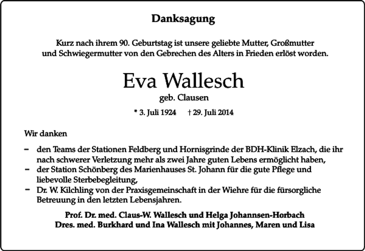 <p>Danksagung<br />Kurz nach ihrem 90. Geburtstag ist unsere geliebte Mutter, Großmutter<br />und Schwiegermutter von den Gebrechen des Alters in Frieden erlöst worden.</p><p>Eva Wallesch<br />geb. Clausen</p><p>* 3. Juli 1924</p><p>29. Juli 2014</p><p>Wir danken</p><p>_<br />_<br />_</p><p>den Teams der Stationen Feldberg und Hornisgrinde der BDH-Klinik Elzach, die ihr<br />nach schwerer Verletzung mehr als zwei Jahre guten Lebens ermöglicht haben,<br />der Station Schönberg des Marienhauses St. Johann für die gute Pflege und<br />liebevolle Sterbebegleitung,<br />Dr. W. Kilchling von der Praxisgemeinschaft in der Wiehre für die fürsorgliche<br />Betreuung in den letzten Lebensjahren.<br />Prof. Dr. med. Claus-W. Wallesch und Helga Johannsen-Horbach<br />Dres. med. Burkhard und Ina Wallesch mit Johannes, Maren und Lisa</p>