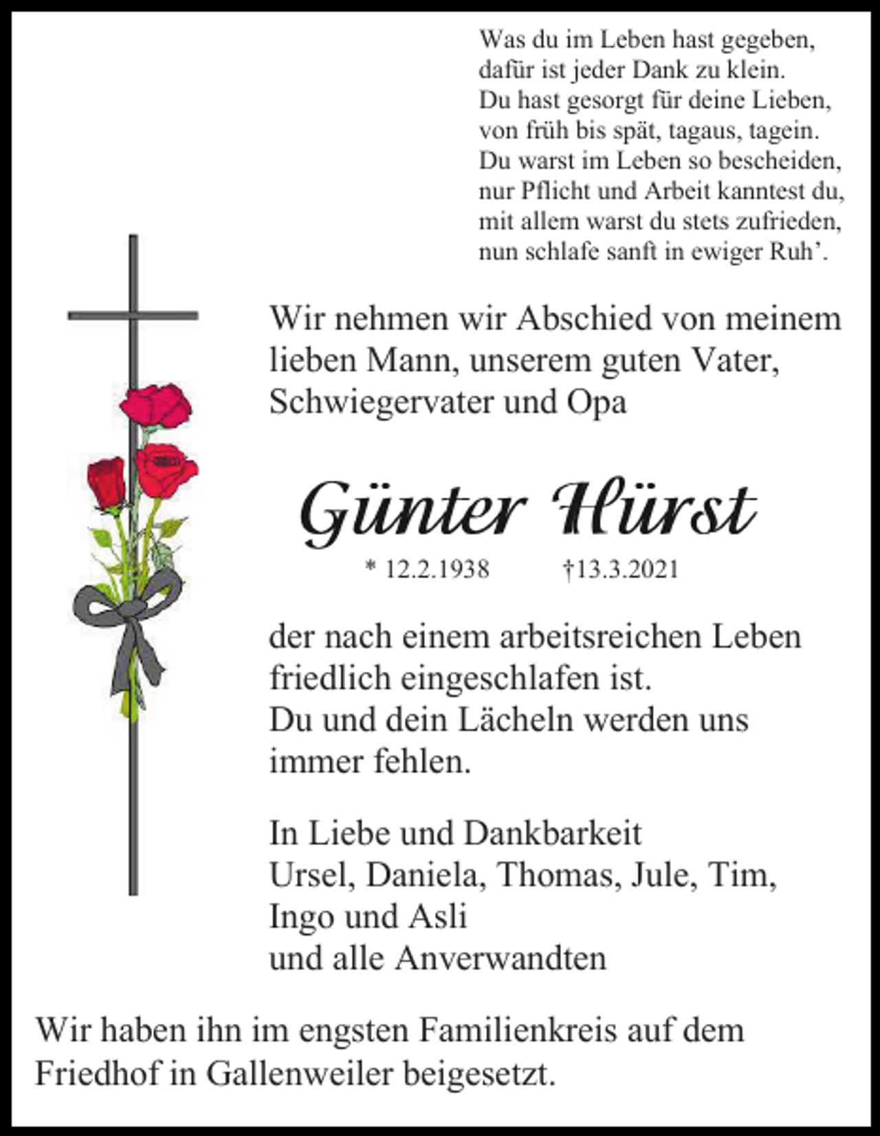 <p>Was du im Leben hast gegeben,<br />dafür ist jeder Dank zu klein.<br />Du hast gesorgt für deine Lieben,<br />von früh bis spät, tagaus, tagein.<br />Du warst im Leben so bescheiden,<br />nur Pflicht und Arbeit kanntest du,<br />mit allem warst du stets zufrieden,<br />nun schlafe sanft in ewiger Ruh’.</p><p>Wir nehmen wir Abschied von meinem<br />lieben Mann, unserem guten Vater,<br />Schwiegervater und Opa</p><p>* 12.2.1938</p><p>†13.3.2021</p><p>der nach einem arbeitsreichen Leben<br />friedlich eingeschlafen ist.<br />Du und dein Lächeln werden uns<br />immer fehlen.<br />In Liebe und Dankbarkeit<br />Ursel, Daniela, Thomas, Jule, Tim,<br />Ingo und Asli<br />und alle Anverwandten<br />Wir haben ihn im engsten Familienkreis auf dem<br />Friedhof in Gallenweiler beigesetzt.</p>