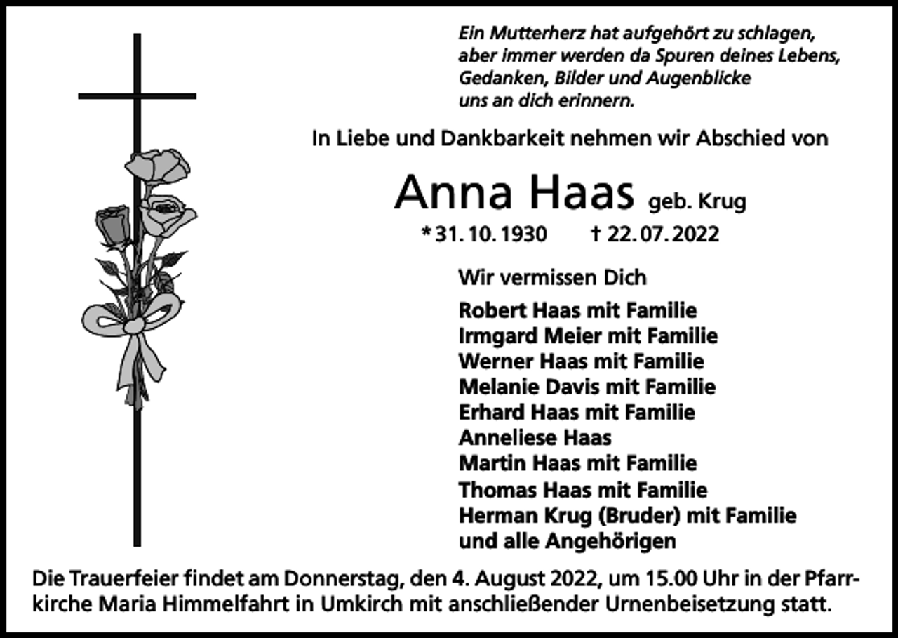 <p>Ein Mutterherz hat aufgehört zu schlagen,<br />aber immer werden da Spuren deines Lebens,<br />Gedanken, Bilder und Augenblicke<br />uns an dich erinnern.</p><p>In Liebe und Dankbarkeit nehmen wir Abschied von</p><p>Anna Haas geb. Krug<br />* 31. 10. 1930 † 22. 07. 2022<br />Wir vermissen Dich<br />Robert Haas mit Familie<br />Irmgard Meier mit Familie<br />Werner Haas mit Familie<br />Melanie Davis mit Familie<br />Erhard Haas mit Familie<br />Anneliese Haas<br />Martin Haas mit Familie<br />Thomas Haas mit Familie<br />Herman Krug (Bruder) mit Familie<br />und alle Angehörigen<br />Die Trauerfeier findet am Donnerstag, den 4. August 2022, um 15.00 Uhr in der Pfarrkirche Maria Himmelfahrt in Umkirch mit anschließender Urnenbeisetzung statt.</p>